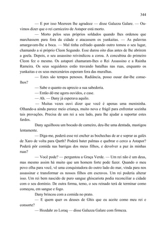 344

          — E por isso Meereen lhe agradece — disse Galazza Galare. — Ou-
vimos dizer que o rei carniceiro de Astapor está morto.
          — Morto pelos seus próprios soldados quando lhes ordenou que
marchassem para fora da cidade e atacassem os yunkaitas. — As palavras
amargavam-lhe a boca. — Mal tinha esfriado quando outro tomou o seu lugar,
chamando a si próprio Cleon Segundo. Esse durou oito dias antes de lhe abrirem
a goela. Depois, o seu assassino reivindicou a coroa. A concubina do primeiro
Cleon fez o mesmo. Os astapori chamaram-lhes o Rei Assassino e a Rainha
Rameira. Os seus seguidores estão travando batalhas nas ruas, enquanto os
yunkaitas e os seus mercenários esperam fora das muralhas.
          — Estes são tempos penosos. Radiância, posso ousar dar-lhe conse-
lhos?
          — Sabe o quanto eu aprecio a sua sabedoria.
          — Então dê-me agora ouvidos, e case.
          — Ah. — Dany já esperava aquilo.
          — Muitas vezes ouvi dizer que você é apenas uma menininha.
Olhando-a ainda parece meio criança, muito nova e frágil para enfrentar sozinha
tais provações. Precisa de um rei a seu lado, para lhe ajudar a suportar estes
fardos.
          Dany aguilhoou um bocado de carneiro, deu-lhe uma dentada, mastigou
lentamente.
          — Diga-me, poderá esse rei encher as bochechas de ar e soprar as galés
de Xaro de volta para Qarth? Poderá bater palmas e quebrar o cerco a Astapor?
Poderá pôr comida nas barrigas dos meus filhos, e devolver a paz às minhas
ruas?
          — Você pode? — perguntou a Graça Verde. — Um rei não é um deus,
mas mesmo assim há muito que um homem forte pode fazer. Quando o meu
povo olha para você, vê uma conquistadora do outro lado do mar, vinda para nos
assassinar e transformar os nossos filhos em escravos. Um rei poderia alterar
isso. Um rei bem nascido de puro sangue ghiscariota podia reconciliar a cidade
com o seu domínio. De outra forma, temo, o seu reinado terá de terminar como
começou, em sangue e fogo.
          Dany brincou com a comida no prato.
          — E quem quer os deuses de Ghis que eu aceite como meu rei e
consorte?
          — Hozdahr zo Loraq — disse Galazza Galare com firmeza.
 