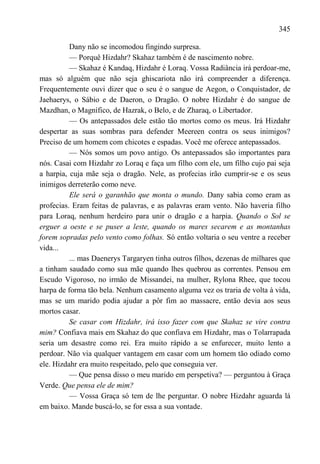 345

          Dany não se incomodou fingindo surpresa.
          — Porquê Hizdahr? Skahaz também é de nascimento nobre.
          — Skahaz é Kandaq, Hizdahr é Loraq. Vossa Radiância irá perdoar-me,
mas só alguém que não seja ghiscariota não irá compreender a diferença.
Frequentemente ouvi dizer que o seu é o sangue de Aegon, o Conquistador, de
Jaehaerys, o Sábio e de Daeron, o Dragão. O nobre Hizdahr é do sangue de
Mazdhan, o Magnífico, de Hazrak, o Belo, e de Zharaq, o Libertador.
          — Os antepassados dele estão tão mortos como os meus. Irá Hizdahr
despertar as suas sombras para defender Meereen contra os seus inimigos?
Preciso de um homem com chicotes e espadas. Você me oferece antepassados.
          — Nós somos um povo antigo. Os antepassados são importantes para
nós. Casai com Hizdahr zo Loraq e faça um filho com ele, um filho cujo pai seja
a harpia, cuja mãe seja o dragão. Nele, as profecias irão cumprir-se e os seus
inimigos derreterão como neve.
          Ele será o garanhão que monta o mundo. Dany sabia como eram as
profecias. Eram feitas de palavras, e as palavras eram vento. Não haveria filho
para Loraq, nenhum herdeiro para unir o dragão e a harpia. Quando o Sol se
erguer a oeste e se puser a leste, quando os mares secarem e as montanhas
forem sopradas pelo vento como folhas. Só então voltaria o seu ventre a receber
vida...
          ... mas Daenerys Targaryen tinha outros filhos, dezenas de milhares que
a tinham saudado como sua mãe quando lhes quebrou as correntes. Pensou em
Escudo Vigoroso, no irmão de Missandei, na mulher, Rylona Rhee, que tocou
harpa de forma tão bela. Nenhum casamento alguma vez os traria de volta à vida,
mas se um marido podia ajudar a pôr fim ao massacre, então devia aos seus
mortos casar.
          Se casar com Hizdahr, irá isso fazer com que Skahaz se vire contra
mim? Confiava mais em Skahaz do que confiava em Hizdahr, mas o Tolarrapada
seria um desastre como rei. Era muito rápido a se enfurecer, muito lento a
perdoar. Não via qualquer vantagem em casar com um homem tão odiado como
ele. Hizdahr era muito respeitado, pelo que conseguia ver.
          — Que pensa disso o meu marido em perspetiva? — perguntou à Graça
Verde. Que pensa ele de mim?
          — Vossa Graça só tem de lhe perguntar. O nobre Hizdahr aguarda lá
em baixo. Mande buscá-lo, se for essa a sua vontade.
 