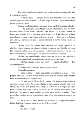 346

          Tem muito atrevimento, sacerdotisa, pensou a rainha, mas engoliu a ira
e obrigou-se a sorrir.
          — E porque não? — mandou buscar Sor Barristan e disse ao velho
cavaleiro para lhe trazer Hizdahr. — É uma longa ascensão. Diga aos Imaculados
para o ajudarem a subir.
          Quando o nobre concluiu a subida, a Graça Verde terminara a refeição.
          —      Se aprouver a Vossa Magnificência, retirar-me-ei. Vós e o nobre
Hizdahr tendes muitas coisas a discutir, sem dúvida. — A velha limpou dos
lábios uma mancha de mel, deu nas testas de Qezza e de Grazhar um beijo de
despedida, e prendeu o seu véu de seda sobre a cara. — Regressarei ao Templo
das Graças, e rezarei para que os deuses mostrem à minha rainha o rumo da
sabedoria.
          Quando ela se foi embora, Dany permitiu que Qezza voltasse a en-
cher-lhe a taça, mandou as crianças embora e ordenou que Hizdahr zo Loraq
fosse deixado entrar. E se ele se atrever a dizer uma palavra sobre as suas
preciosas arenas de combate, pode ser que mande atirá-lo do terraço.
          Hizdahr usava uma simples túnica verde por baixo de um colete acol-
choado. Fez uma profunda mesura quando entrou, com a cara séria.
          — Não tem nenhum sorriso para mim? — perguntou-lhe Dany. — Sou
assim tão temível?
          — Eu fico sempre sério na presença de tal beleza.
          Era um bom começo.
          — Beba comigo. — Dany encheu-lhe pessoalmente a taça. — Sabe
porque está aqui. A Graça Verde parece achar que, se o tomar como marido,
todas as minhas aflições desaparecerão.
          — Eu nunca farei afirmação tão ousada. Os homens nascem para se
empenhar e para sofrer. As nossas aflições só desaparecem quando morremos.
Mas posso ser-lhe útil. Tenho ouro, amigos e influência, e o sangue da Velha
Ghis corre-me nas veias. Apesar de nunca me ter casado, tenho dois filhos
ilegítimos, um rapaz e uma menina, portanto posso dar-lhe herdeiros. Posso
reconciliar a cidade com o seu domínio e pôr fim a este massacre noturno nas
ruas.
          — Ah pode? — Dany estudou-lhe os olhos. — Porque haveriam os
Filhos da Harpia de pousar as facas por você? É um deles?
          — Não.
          — Me diria se fosse?
 