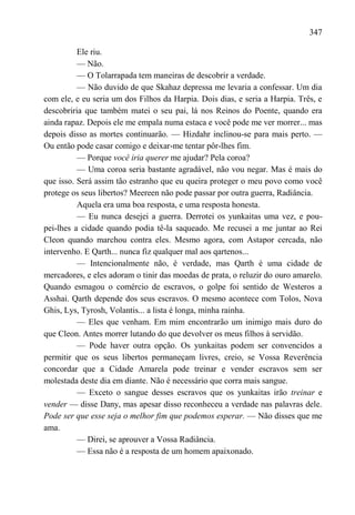 347

          Ele riu.
          — Não.
          — O Tolarrapada tem maneiras de descobrir a verdade.
          — Não duvido de que Skahaz depressa me levaria a confessar. Um dia
com ele, e eu seria um dos Filhos da Harpia. Dois dias, e seria a Harpia. Três, e
descobriria que também matei o seu pai, lá nos Reinos do Poente, quando era
ainda rapaz. Depois ele me empala numa estaca e você pode me ver morrer... mas
depois disso as mortes continuarão. — Hizdahr inclinou-se para mais perto. —
Ou então pode casar comigo e deixar-me tentar pôr-lhes fim.
          — Porque você iria querer me ajudar? Pela coroa?
          — Uma coroa seria bastante agradável, não vou negar. Mas é mais do
que isso. Será assim tão estranho que eu queira proteger o meu povo como você
protege os seus libertos? Meereen não pode passar por outra guerra, Radiância.
          Aquela era uma boa resposta, e uma resposta honesta.
          — Eu nunca desejei a guerra. Derrotei os yunkaitas uma vez, e pou-
pei-lhes a cidade quando podia tê-la saqueado. Me recusei a me juntar ao Rei
Cleon quando marchou contra eles. Mesmo agora, com Astapor cercada, não
intervenho. E Qarth... nunca fiz qualquer mal aos qartenos...
          — Intencionalmente não, é verdade, mas Qarth é uma cidade de
mercadores, e eles adoram o tinir das moedas de prata, o reluzir do ouro amarelo.
Quando esmagou o comércio de escravos, o golpe foi sentido de Westeros a
Asshai. Qarth depende dos seus escravos. O mesmo acontece com Tolos, Nova
Ghis, Lys, Tyrosh, Volantis... a lista é longa, minha rainha.
          — Eles que venham. Em mim encontrarão um inimigo mais duro do
que Cleon. Antes morrer lutando do que devolver os meus filhos à servidão.
          — Pode haver outra opção. Os yunkaitas podem ser convencidos a
permitir que os seus libertos permaneçam livres, creio, se Vossa Reverência
concordar que a Cidade Amarela pode treinar e vender escravos sem ser
molestada deste dia em diante. Não é necessário que corra mais sangue.
          — Exceto o sangue desses escravos que os yunkaitas irão treinar e
vender — disse Dany, mas apesar disso reconheceu a verdade nas palavras dele.
Pode ser que esse seja o melhor fim que podemos esperar. — Não disses que me
ama.
          — Direi, se aprouver a Vossa Radiância.
          — Essa não é a resposta de um homem apaixonado.
 