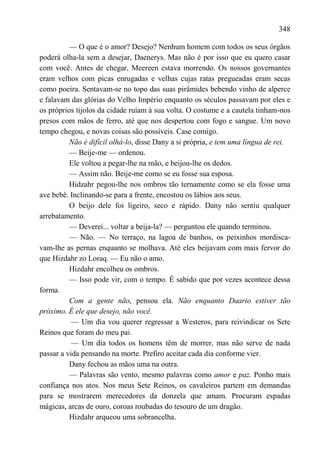 348

          — O que é o amor? Desejo? Nenhum homem com todos os seus órgãos
poderá olha-la sem a desejar, Daenerys. Mas não é por isso que eu quero casar
com você. Antes de chegar, Meereen estava morrendo. Os nossos governantes
eram velhos com picas enrugadas e velhas cujas ratas pregueadas eram secas
como poeira. Sentavam-se no topo das suas pirâmides bebendo vinho de alperce
e falavam das glórias do Velho Império enquanto os séculos passavam por eles e
os próprios tijolos da cidade ruíam à sua volta. O costume e a cautela tinham-nos
presos com mãos de ferro, até que nos despertou com fogo e sangue. Um novo
tempo chegou, e novas coisas são possíveis. Case comigo.
          Não é difícil olhá-lo, disse Dany a si própria, e tem uma língua de rei.
          — Beije-me — ordenou.
          Ele voltou a pegar-lhe na mão, e beijou-lhe os dedos.
          — Assim não. Beije-me como se eu fosse sua esposa.
          Hidzahr pegou-lhe nos ombros tão ternamente como se ela fosse uma
ave bebê. Inclinando-se para a frente, encostou os lábios aos seus.
          O beijo dele foi ligeiro, seco e rápido. Dany não sentiu qualquer
arrebatamento.
          — Deverei... voltar a beija-la? — perguntou ele quando terminou.
          — Não. — No terraço, na lagoa de banhos, os peixinhos mordisca-
vam-lhe as pernas enquanto se molhava. Até eles beijavam com mais fervor do
que Hizdahr zo Loraq. — Eu não o amo.
          Hizdahr encolheu os ombros.
          — Isso pode vir, com o tempo. É sabido que por vezes acontece dessa
forma.
          Com a gente não, pensou ela. Não enquanto Daario estiver tão
próximo. É ele que desejo, não você.
           — Um dia vou querer regressar a Westeros, para reivindicar os Sete
Reinos que foram do meu pai.
           — Um dia todos os homens têm de morrer, mas não serve de nada
passar a vida pensando na morte. Prefiro aceitar cada dia conforme vier.
          Dany fechou as mãos uma na outra.
          — Palavras são vento, mesmo palavras como amor e paz. Ponho mais
confiança nos atos. Nos meus Sete Reinos, os cavaleiros partem em demandas
para se mostrarem merecedores da donzela que amam. Procuram espadas
mágicas, arcas de ouro, coroas roubadas do tesouro de um dragão.
          Hizdahr arqueou uma sobrancelha.
 