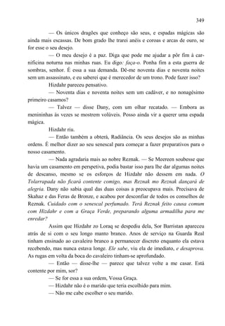 349

          — Os únicos dragões que conheço são seus, e espadas mágicas são
ainda mais escassas. De bom grado lhe trarei anéis e coroas e arcas de ouro, se
for esse o seu desejo.
          — O meu desejo é a paz. Diga que pode me ajudar a pôr fim à car-
nificina noturna nas minhas ruas. Eu digo: faça-o. Ponha fim a esta guerra de
sombras, senhor. É essa a sua demanda. Dê-me noventa dias e noventa noites
sem um assassinato, e eu saberei que é merecedor de um trono. Pode fazer isso?
          Hizdahr pareceu pensativo.
          — Noventa dias e noventa noites sem um cadáver, e no nonagésimo
primeiro casamos?
          — Talvez — disse Dany, com um olhar recatado. — Embora as
menininhas às vezes se mostrem volúveis. Posso ainda vir a querer uma espada
mágica.
          Hizdahr riu.
          — Então também a obterá, Radiância. Os seus desejos são as minhas
ordens. É melhor dizer ao seu senescal para começar a fazer preparativos para o
nosso casamento.
          — Nada agradaria mais ao nobre Reznak. — Se Meereen soubesse que
havia um casamento em perspetiva, podia bastar isso para lhe dar algumas noites
de descanso, mesmo se os esforços de Hizdahr não dessem em nada. O
Tolarrapada não ficará contente comigo, mas Reznak mo Reznak dançará de
alegria. Dany não sabia qual das duas coisas a preocupava mais. Precisava de
Skahaz e das Feras de Bronze, e acabou por desconfiar de todos os conselhos de
Reznak. Cuidado com o senescal perfumado. Terá Reznak feito causa comum
com Hizdahr e com a Graça Verde, preparando alguma armadilha para me
enredar?
          Assim que Hizdahr zo Loraq se despediu dela, Sor Barristan apareceu
atrás de si com o seu longo manto branco. Anos de serviço na Guarda Real
tinham ensinado ao cavaleiro branco a permanecer discreto enquanto ela estava
recebendo, mas nunca estava longe. Ele sabe, viu ela de imediato, e desaprova.
As rugas em volta da boca do cavaleiro tinham-se aprofundado.
          — Então — disse-lhe — parece que talvez volte a me casar. Está
contente por mim, sor?
          — Se for essa a sua ordem, Vossa Graça.
          — Hizdahr não é o marido que teria escolhido para mim.
          — Não me cabe escolher o seu marido.
 