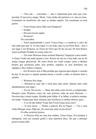 350

           — Pois não — concordou — mas é importante para mim que com-
preenda. O meu povo sangra. Morre. Uma rainha não pertence a si, mas ao reino.
Casamento ou carnificina, são estas as minhas opções. Um casamento ou uma
guerra.
          — Vossa Graça, posso falar com franqueza?
          — Sempre.
          — Há uma terceira opção.
          — Westeros?
          Ele concordou.
          — Estou ajuramentado a servir Vossa Graça, e a mante-la a salvo do
mal onde quer que vá. O meu lugar é a seu lado, aqui ou em Porto Real... mas o
seu lugar é em Westeros, no Trono de Ferro que foi do seu pai. Os Sete Reinos
nunca aceitarão Hizdahr zo Loraq como rei.
          — Tal como Meereen nunca aceitará Daenerys Targaryen como rainha.
A Graça Verde tem razão quanto a isso. Preciso de um rei a meu lado, um rei de
antigo sangue ghiscariota. De outra forma me verão sempre como a bárbara
bizarra que arremeseu pelos seus portões, empalou os seus familiares em
espigões e lhes roubou a riqueza.
          — Em Westeros será a filha perdida que regressa para alegrar o coração
do pai. O seu povo a seguirá quando passar a cavalo e todos os homens bons a
amarão.
          — Westeros fica longe.
           — Demorar-se aqui não o trará para mais perto. Quanto mais cedo
abandonarmos este lugar...
           — Eu sei. Sei mesmo. — Dany não sabia como levá-lo a compreender.
Desejava tanto Westeros como ele, mas primeiro tinha de sarar Meereen. —
Noventa dias é muito tempo. Hizdahr pode falhar. E se falhar, a tentativa arranja-
me tempo. Tempo para fazer alianças, para fortalecer as minhas defesas, para...
           — E se ele não falhar? O que fará Vossa Graça nesse caso?
           — O meu dever. — Sentiu a palavra fria na língua. — Viu o meu
irmão Rhaegar casar. Diga-me, ele casou por amor ou por dever?
          O velho cavaleiro hesitou.
          — A Princesa Elia era uma boa mulher, Vossa Graça. Era bondosa e
inteligente, com um coração gentil e uma esperteza doce. Sei que o príncipe
gostava muito dela.
 