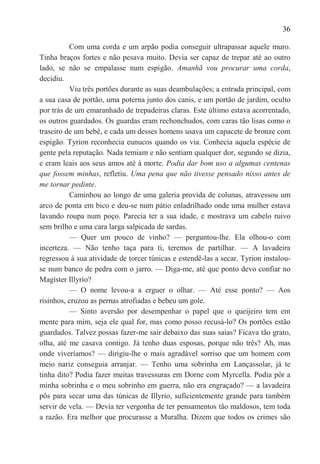 36

          Com uma corda e um arpão podia conseguir ultrapassar aquele muro.
Tinha braços fortes e não pesava muito. Devia ser capaz de trepar até ao outro
lado, se não se empalasse num espigão. Amanhã vou procurar uma corda,
decidiu.
          Viu três portões durante as suas deambulações; a entrada principal, com
a sua casa de portão, uma poterna junto dos canis, e um portão de jardim, oculto
por trás de um emaranhado de trepadeiras claras. Este último estava acorrentado,
os outros guardados. Os guardas eram rechonchudos, com caras tão lisas como o
traseiro de um bebê, e cada um desses homens usava um capacete de bronze com
espigão. Tyrion reconhecia eunucos quando os via. Conhecia aquela espécie de
gente pela reputação. Nada temiam e não sentiam qualquer dor, segundo se dizia,
e eram leais aos seus amos até à morte. Podia dar bom uso a algumas centenas
que fossem minhas, refletiu. Uma pena que não tivesse pensado nisso antes de
me tornar pedinte.
          Caminhou ao longo de uma galeria provida de colunas, atravessou um
arco de ponta em bico e deu-se num pátio enladrilhado onde uma mulher estava
lavando roupa num poço. Parecia ter a sua idade, e mostrava um cabelo ruivo
sem brilho e uma cara larga salpicada de sardas.
          — Quer um pouco de vinho? — perguntou-lhe. Ela olhou-o com
incerteza. — Não tenho taça para ti, teremos de partilhar. — A lavadeira
regressou à sua atividade de torcer túnicas e estendê-las a secar. Tyrion instalou-
se num banco de pedra com o jarro. — Diga-me, até que ponto devo confiar no
Magíster Illyrio?
          — O nome levou-a a erguer o olhar. — Até esse ponto? — Aos
risinhos, cruzou as pernas atrofiadas e bebeu um gole.
          — Sinto aversão por desempenhar o papel que o queijeiro tem em
mente para mim, seja ele qual for, mas como posso recusá-lo? Os portões estão
guardados. Talvez possas fazer-me sair debaixo das suas saias? Ficava tão grato,
olha, até me casava contigo. Já tenho duas esposas, porque não três? Ah, mas
onde viveríamos? — dirigiu-lhe o mais agradável sorriso que um homem com
meio nariz conseguia arranjar. — Tenho uma sobrinha em Lançassolar, já te
tinha dito? Podia fazer muitas travessuras em Dorne com Myrcella. Podia pôr a
minha sobrinha e o meu sobrinho em guerra, não era engraçado? — a lavadeira
pôs para secar uma das túnicas de Illyrio, suficientemente grande para também
servir de vela. — Devia ter vergonha de ter pensamentos tão maldosos, tem toda
a razão. Era melhor que procurasse a Muralha. Dizem que todos os crimes são
 