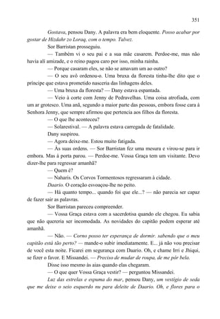 351

           Gostava, pensou Dany. A palavra era bem eloquente. Posso acabar por
gostar de Hizdahr zo Loraq, com o tempo. Talvez.
           Sor Barristan prosseguiu.
           — Também vi o seu pai e a sua mãe casarem. Perdoe-me, mas não
havia alí amizade, e o reino pagou caro por isso, minha rainha.
           — Porque casaram eles, se não se amavam um ao outro?
           — O seu avô ordenou-o. Uma bruxa da floresta tinha-lhe dito que o
príncipe que estava prometido nasceria das linhagens deles.
           — Uma bruxa da floresta? — Dany estava espantada.
           — Veio à corte com Jenny de Pedravelhas. Uma coisa atrofiada, com
um ar grotesco. Uma anã, segundo a maior parte das pessoas, embora fosse cara à
Senhora Jenny, que sempre afirmou que pertencia aos filhos da floresta.
           — O que lhe aconteceu?
           — Solarestival. — A palavra estava carregada de fatalidade.
           Dany suspirou.
           — Agora deixe-me. Estou muito fatigada.
           — Às suas ordens. — Sor Barristan fez uma mesura e virou-se para ir
embora. Mas à porta parou. — Perdoe-me. Vossa Graça tem um visitante. Devo
dizer-lhe para regressar amanhã?
           — Quem é?
           — Naharis. Os Corvos Tormentosos regressaram à cidade.
           Daario. O coração esvoaçou-lhe no peito.
           — Há quanto tempo... quando foi que ele...? — não parecia ser capaz
de fazer sair as palavras.
           Sor Barristan pareceu compreender.
           — Vossa Graça estava com a sacerdotisa quando ele chegou. Eu sabia
que não quereria ser incomodada. As novidades do capitão podem esperar até
amanhã.
           — Não. — Corno posso ter esperança de dormir. sabendo que o meu
capitão está tão perto? — mande-o subir imediatamente. E... já não vou precisar
de você esta noite. Ficarei em segurança com Daario. Oh, e chame Irri e Jhiqui,
se fizer o favor. E Missandei. — Preciso de mudar de roupa, de me pôr bela.
           Disse isso mesmo às aias quando elas chegaram.
           — O que quer Vossa Graça vestir? — perguntou Missandei.
           Luz das estrelas e espuma do mar, pensou Dany, um vestígio de seda
que me deixe o seio esquerdo nu para deleite de Daario. Oh, e flores para o
 