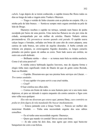 352

cabelo. Logo depois de se terem conhecido, o capitão trouxe-lhe flores todos os
dias ao longo de toda a viagem entre Yunkai e Meereen.
          — Traga o vestido de linho cinzento com as pérolas no corpete. Oh, e a
minha pele de leão branco. — Sentia-se sempre mais segura enrolada na pele de
leão de Drogo.
          Daenerys recebeu o capitão no terraço, sentada num banco de pedra
esculpida por baixo de uma pereira. Uma meia-lua flutuava no céu por cima da
cidade, acompanhada por um milhar de estrelas. Daario Naharis entrou
pavoneando-se. Ele pavoneia-se mesmo quando está parado. O capitão usava
calças largas e listradas, enfiadas em botas de cano alto de couro púrpura, uma
camisa de seda branca, um colete de argolas douradas. A barba cortada em
tridente era púrpura, os extravagantes bigodes dourados, os longos caracóis
pintados em partes iguais de ambas as cores. Num lado usava um estilete, no
outro um arakh dothraki.
          — Brilhante rainha — disse — se tornou mais bela na minha ausência.
Como é tal coisa possível?
          A rainha estava habituada àqueles louvores, mas de alguma forma o
elogio tinha mais significado vindo de Daario do que de gente como Reznak,
Xaro ou Hizdahr.
          — Capitão. Disseram-nos que nos prestou bons serviços em Lhazar. —
Tive tantas saudades.
          — O seu capitão vive para servir a sua cruel rainha.
          — Cruel?
          O luar cintilou nos olhos dele.
          — Correu em frente de todos os seus homens para ver o seu rosto mais
depressa, só para ser deixado à espera enquanto ela comia carneiro e figos com
uma velha seca qualquer.
          Eles não me disseram que estava aqui, pensou Dany, caso contrário eu
podia ter feito figura de tola mandando-lhe buscar imediatamente.
           — Estava jantando com a Graça Verde. — Parecia ser melhor não
mencionar Hizdahr. — Tinha uma necessidade urgente dos seus sábios
conselhos.
          — Eu só tenho uma necessidade urgente: Daenerys.
          — Quere que mande vir comida? Deves estar com fome.
           — Já não como há dois dias, mas agora que estou aqui basta-me
banquetear-me com a sua beleza.
 