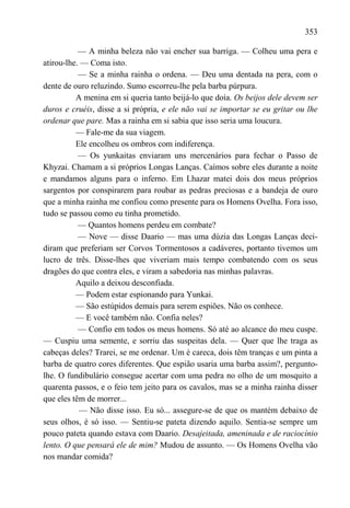 353

           — A minha beleza não vai encher sua barriga. — Colheu uma pera e
atirou-lhe. — Coma isto.
           — Se a minha rainha o ordena. — Deu uma dentada na pera, com o
dente de ouro reluzindo. Sumo escorreu-lhe pela barba púrpura.
          A menina em si queria tanto beijá-lo que doía. Os beijos dele devem ser
duros e cruéis, disse a si própria, e ele não vai se importar se eu gritar ou lhe
ordenar que pare. Mas a rainha em si sabia que isso seria uma loucura.
          — Fale-me da sua viagem.
          Ele encolheu os ombros com indiferença.
           — Os yunkaitas enviaram uns mercenários para fechar o Passo de
Khyzai. Chamam a si próprios Longas Lanças. Caímos sobre eles durante a noite
e mandamos alguns para o inferno. Em Lhazar matei dois dos meus próprios
sargentos por conspirarem para roubar as pedras preciosas e a bandeja de ouro
que a minha rainha me confiou como presente para os Homens Ovelha. Fora isso,
tudo se passou como eu tinha prometido.
           — Quantos homens perdeu em combate?
           — Nove — disse Daario — mas uma dúzia das Longas Lanças deci-
diram que preferiam ser Corvos Tormentosos a cadáveres, portanto tivemos um
lucro de três. Disse-lhes que viveriam mais tempo combatendo com os seus
dragões do que contra eles, e viram a sabedoria nas minhas palavras.
          Aquilo a deixou desconfiada.
          — Podem estar espionando para Yunkai.
          — São estúpidos demais para serem espiões. Não os conhece.
          — E você também não. Confia neles?
           — Confio em todos os meus homens. Só até ao alcance do meu cuspe.
— Cuspiu uma semente, e sorriu das suspeitas dela. — Quer que lhe traga as
cabeças deles? Trarei, se me ordenar. Um é careca, dois têm tranças e um pinta a
barba de quatro cores diferentes. Que espião usaria uma barba assim?, pergunto-
lhe. O fundibulário consegue acertar com uma pedra no olho de um mosquito a
quarenta passos, e o feio tem jeito para os cavalos, mas se a minha rainha disser
que eles têm de morrer...
           — Não disse isso. Eu só... assegure-se de que os mantém debaixo de
seus olhos, é só isso. — Sentiu-se pateta dizendo aquilo. Sentia-se sempre um
pouco pateta quando estava com Daario. Desajeitada, ameninada e de raciocínio
lento. O que pensará ele de mim? Mudou de assunto. — Os Homens Ovelha vão
nos mandar comida?
 