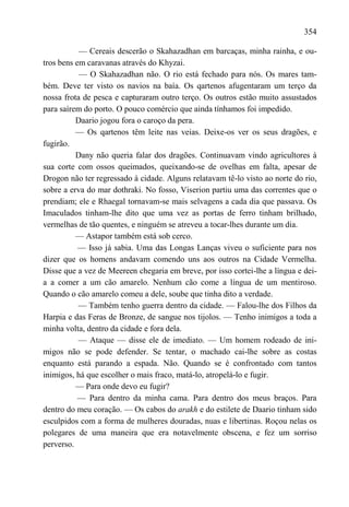 354

           — Cereais descerão o Skahazadhan em barcaças, minha rainha, e ou-
tros bens em caravanas através do Khyzai.
           — O Skahazadhan não. O rio está fechado para nós. Os mares tam-
bém. Deve ter visto os navios na baía. Os qartenos afugentaram um terço da
nossa frota de pesca e capturaram outro terço. Os outros estão muito assustados
para saírem do porto. O pouco comércio que ainda tínhamos foi impedido.
          Daario jogou fora o caroço da pera.
          — Os qartenos têm leite nas veias. Deixe-os ver os seus dragões, e
fugirão.
          Dany não queria falar dos dragões. Continuavam vindo agricultores à
sua corte com ossos queimados, queixando-se de ovelhas em falta, apesar de
Drogon não ter regressado à cidade. Alguns relatavam tê-lo visto ao norte do rio,
sobre a erva do mar dothraki. No fosso, Viserion partiu uma das correntes que o
prendiam; ele e Rhaegal tornavam-se mais selvagens a cada dia que passava. Os
Imaculados tinham-lhe dito que uma vez as portas de ferro tinham brilhado,
vermelhas de tão quentes, e ninguém se atreveu a tocar-lhes durante um dia.
          — Astapor também está sob cerco.
           — Isso já sabia. Uma das Longas Lanças viveu o suficiente para nos
dizer que os homens andavam comendo uns aos outros na Cidade Vermelha.
Disse que a vez de Meereen chegaria em breve, por isso cortei-lhe a língua e dei-
a a comer a um cão amarelo. Nenhum cão come a língua de um mentiroso.
Quando o cão amarelo comeu a dele, soube que tinha dito a verdade.
           — Também tenho guerra dentro da cidade. — Falou-lhe dos Filhos da
Harpia e das Feras de Bronze, de sangue nos tijolos. — Tenho inimigos a toda a
minha volta, dentro da cidade e fora dela.
           — Ataque — disse ele de imediato. — Um homem rodeado de ini-
migos não se pode defender. Se tentar, o machado cai-lhe sobre as costas
enquanto está parando a espada. Não. Quando se é confrontado com tantos
inimigos, há que escolher o mais fraco, matá-lo, atropelá-lo e fugir.
          — Para onde devo eu fugir?
           — Para dentro da minha cama. Para dentro dos meus braços. Para
dentro do meu coração. — Os cabos do arakh e do estilete de Daario tinham sido
esculpidos com a forma de mulheres douradas, nuas e libertinas. Roçou nelas os
polegares de uma maneira que era notavelmente obscena, e fez um sorriso
perverso.
 