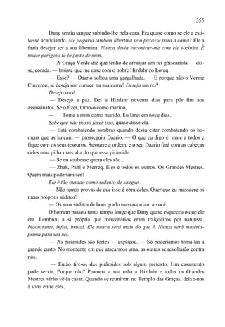 355

          Dany sentiu sangue subindo-lhe pela cara. Era quase como se ele a esti-
vesse acariciando. Me julgaria também libertina se o puxasse para a cama? Ele a
fazia desejar ser a sua libertina. Nunca devia encontrar-me com ele sozinha. É
muito perigoso tê-lo junto de mim.
           — A Graça Verde diz que tenho de arranjar um rei ghiscariota — dis-
se, corada. — Insiste que me case com o nobre Hizdahr zo Loraq.
           — Esse? — Daario soltou uma gargalhada. — E porque não o Verme
Cinzento, se deseja um eunuco na sua cama? Deseja um rei?
          Desejo você.
           — Desejo a paz. Dei a Hizdahr noventa dias para pôr fim aos
assassinatos. Se o fizer, tomo-o como marido.
          —      Tome a mim como marido. Eu farei em nove dias.
          Sabe que não posso fazer isso, quase disse ela.
           — Está combatendo sombras quando devia estar combatendo os ho-
mens que as lançam — prosseguiu Daario. — O que eu digo é: mate a todos e
fique com os seus tesouros. Sussurre a ordem, e o seu Daario fará com as cabeças
deles uma pilha mais alta do que essa pirâmide.
           — Se eu soubesse quem eles são...
           — Zhak, Pahl e Merreq. Eles e todos os outros. Os Grandes Mestres.
Quem mais poderiam ser?
          Ele é tão ousado como sedento de sangue.
           — Não temos provas de que isso é obra deles. Quer que eu massacre os
meus próprios súditos?
          — Os seus súditos de bom grado massacrariam a você.
          O homem passou tanto tempo longe que Dany quase esqueceu o que ele
era. Lembrou a si própria que mercenários eram traiçoeiros por natureza.
Inconstante, infiel, brutal. Ele nunca será mais do que é. Nunca será matéria-
prima para um rei.
           — As pirâmides são fortes — explicou. — Só poderíamos tomá-las a
grande custo. No momento em que atacarmos uma, as outras se revoltarão contra
nós.
           — Então tire-os das pirâmides sob algum pretexto. Um casamento
pode servir. Porque não? Prometa a sua mão a Hizdahr e todos os Grandes
Mestres virão vê-la casar. Quando se reunirem no Templo das Graças, deixe-nos
à solta entre eles.
 