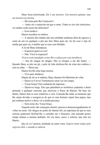 356

          Dany ficou horrorizada. Ele é um monstro. Um monstro galante, mas
um monstro na mesma.
          — Me toma pelo Rei Carniceiro?
          — Antes ser o carniceiro do que a carne. Todos os reis são carniceiros.
As rainhas serão assim tão diferentes?
          — Essa rainha é.
          Daario encolheu os ombros.
          — A maioria das rainhas não tem utilidade nenhuma além de aquecer a
cama de um rei qualquer e pôr pra fora filhos para ele. Se for esse o tipo de
rainha que quer ser, é melhor que se case com Hizdahr.
          A ira de Dany relampejou.
          — Esqueceu quem eu sou?
          — Não. Você se esqueceu?
          Viserys teria mandado cortar-lhe a cabeça por esta insolência.
          — Sou do sangue do dragão. Não se arrogue a me dar lições. —
Quando Dany se pôs em pé, a pele de leão deslizou-lhe de cima dos ombros e
caiu no chão. — Deixe-me.
          Daario fez-lhe uma larga mesura.
          — Vivo para obedecer.
          Depois de ele se ir embora, Dany chamou Sor Barristan de volta.
          — Quero os Corvos Tormentosos outra vez em campo.
          — Vossa Graça? Eles acabaram de regressar...
          — Quero-os longe. Eles que patrulhem os territórios yunkaitas e deem
proteção a qualquer caravana que atravesse o Passo de Khyzai. De hoje em
diante, Daario fará os seus relatórios a você. Conceda-lhe todas as honrarias que
lhe sejam devidas e assegure-se de que os seus homens sejam bem pagos, mas
por nenhum motivo o deixe vir à minha presença.
          — Será como diz, Vossa Graça.
          Naquela noite não conseguiu dormir; passou-a desassossegadamente às
voltas na cama. Até chegou ao ponto de chamar Irri, na esperança de que as suas
carícias pudessem facilitar-lhe o caminho até o descanso, mas passado pouco
tempo afastou a menina dothraki. Irri era doce, suave e solícita, mas não era
Daario.
          Que fiz eu? pensou, aninhada na cama vazia. Esperei tanto tempo pelo
regresso dele, e mandei-o embora.
 
