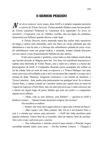 358

                         O SENHOR PERDIDO


N       ão devia demorar tanto tempo, disse Griff a si próprio enquanto percorria
        o convés da Tímida Donzela. Teriam perdido Haldon como haviam perdi-
do Tyrion Lannister? Poderiam os volantenos tê-lo capturado? Eu devia ter
mandado o Campopato com ele. Haldon, sozinho, não era digno de confiança;
demonstrou em Selhorys quando deixou o anão fugir.
          A Tímida Donzela estava amarrada numa das seções mais miseráveis
da longa e caótica zona ribeirinha, entre um barco de varejo adernado que não
abandonava o cais há anos e a barcaça dos saltimbancos pintada de cores vivas.
Os saltimbancos eram um grupo ruidoso e animado, sempre citando discursos
uns aos outros e mais frequentemente bêbados do que sóbrios.
          O dia estava quente e grudento, como todos os dias tinham estado desde
que haviam deixado as Mágoas para trás. Um feroz sol meridional massacrava a
repleta zona ribeirinha de Volon Therys, mas o calor era a última e a menor das
preocupações de Griff. A Companhia Dourada estava acampada três milhas ao
sul da cidade, bem ao norte de onde os esperava, e o Triarca Malaquo veio para
norte com cinco mil soldados a pé e mil a cavalo para lhes impedir o avanço até à
estrada do delta. Daenerys Targaryen continuava a um mundo de distância, e
Tyrion Lannister... bem, podia estar praticamente em qualquer local. Se os deuses
fossem bons, a cabeça cortada do Lannister estaria por aquela hora no meio da
viagem de regresso a Porto Real, mas era mais provável que o anão estivesse são
e inteiro em algum lugar ali perto, bêbado que nem um cacho e a congeminar
alguma nova infâmia.
           — Onde, com os sete infernos, está Haldon? — queixou-se Griff à
Senhora Lemore. — Quanto tempo demorará comprar três cavalos?
          Ela encolheu os ombros.
           — Senhor, não seria mais seguro deixar o rapaz aqui a bordo do barco?
           — Mais seguro, sim. Mais sensato, não. Ele já é um homem feito, e
esta é a estrada que nasceu para percorrer. — Griff não tinha paciência para
aquelas ninharias. Estava farto de se esconder, farto de esperar, farto de cautelas.
Não tenho tempo suficiente para cautelas.
           — Nos esforçamos o máximo possível para manter o Príncipe Aegon
escondido durante todos esses anos — fez-lhe lembrar Lemore. — Chegará o
 