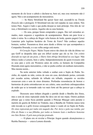 359

momento de ele lavar o cabelo e declarar-se, bem sei, mas esse momento não é
agora. Não a um acampamento de mercenários.
            — Se Harry Strickland lhe quiser fazer mal, escondê-lo na Tímida
Donzela não o protegerá. O Strickland tem dez mil espadas às suas ordens. Nós
temos Pato. Aegon é tudo o que podia desejar-se num príncipe. Eles têm de ver
isso, o Strickland e os outros. Aqueles são os seus homens.
            — Os seus, porque foram comprados e pagos. Dez mil estranhos ar-
mados, mais sequazes e seguidoras de acampamentos. Basta um para levar a
todos à ruína. Se a cabeça de Hugor valia honras de lorde, quanto pagará Cersei
Lannister pelo legítimo herdeiro do Trono de Ferro? Não conhece aqueles
homens, senhor. Passaram-se doze anos desde a última vez que acompanhou a
Companhia Dourada, e o seu velho amigo está morto.
           O Coração Negro. Myles Toyne esteve tão cheio de vida da última vez
que Griff se despediu dele que era difícil aceitar que ele se foi. Um crânio
dourado no topo de um poste, e Harry Sem-Abrigo Strickland no seu lugar. Não
faltava razão a Lemore, bem o sabia. Independentemente de quem tivessem sido
os seus pais e avôs em Westeros antes do exílio, os homens da Companhia
Dourada eram agora mercenários, e não se podia confiar em nenhum mercenário.
Mas mesmo assim...
           Na noite anterior tinha voltado a sonhar com o Septo de Pedra. So-
zinho, de espada na mão, correu de casa em casa, derrubando portas, correndo
por escadas acima, saltando de telhado em telhado, enquanto os ouvidos
ressoavam com o som de sinos distantes. Profundas ressonâncias de bronze e
harmonias de prata estrondeavam no seu crânio, uma cacofonia enlouquecedora
de ruído que se ia tornando cada vez mais forte até lhe parecer que a cabeça ia
explodir.
           Dezessete anos tinham chegado e partido desde a Batalha dos Sinos,
mas o som de sinos repicando ainda lhe dava um nó nas tripas. Outros podiam
afirmar que o reino ficou perdido quando o Príncipe Rhaegar caíra perante o
martelo de guerra de Robert no Tridente, mas a Batalha do Tridente nunca teria
sido travada se o grifo tivesse conseguido matar o veado ali no Septo de Pedra.
Os sinos repicaram por todos nós naquele dia. Por Aerys e pela sua rainha, por
Elia de Dome e a sua filhinha, por todos os homens leais e mulheres honestas
nos Sete Reinos. E pelo meu príncipe prateado.
           — O plano era só revelar o Príncipe Aegon quando alcançássemos a
Rainha Daenerys — estava Lemore dizendo.
 