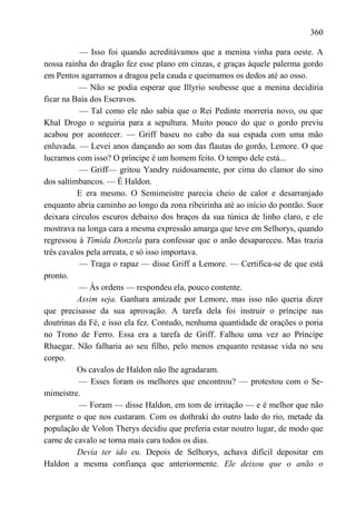 360

           — Isso foi quando acreditávamos que a menina vinha para oeste. A
nossa rainha do dragão fez esse plano em cinzas, e graças àquele palerma gordo
em Pentos agarramos a dragoa pela cauda e queimamos os dedos até ao osso.
          — Não se podia esperar que Illyrio soubesse que a menina decidiria
ficar na Baía dos Escravos.
           — Tal como ele não sabia que o Rei Pedinte morreria novo, ou que
Khal Drogo o seguiria para a sepultura. Muito pouco do que o gordo previu
acabou por acontecer. — Griff baseu no cabo da sua espada com uma mão
enluvada. — Levei anos dançando ao som das flautas do gordo, Lemore. O que
lucramos com isso? O príncipe é um homem feito. O tempo dele está...
           — Griff— gritou Yandry ruidosamente, por cima do clamor do sino
dos saltimbancos. — É Haldon.
          E era mesmo. O Semimeistre parecia cheio de calor e desarranjado
enquanto abria caminho ao longo da zona ribeirinha até ao início do pontão. Suor
deixara círculos escuros debaixo dos braços da sua túnica de linho claro, e ele
mostrava na longa cara a mesma expressão amarga que teve em Selhorys, quando
regressou à Tímida Donzela para confessar que o anão desapareceu. Mas trazia
três cavalos pela arreata, e só isso importava.
           — Traga o rapaz — disse Griff a Lemore. — Certifica-se de que está
pronto.
           — Às ordens — respondeu ela, pouco contente.
          Assim seja. Ganhara amizade por Lemore, mas isso não queria dizer
que precisasse da sua aprovação. A tarefa dela foi instruir o príncipe nas
doutrinas da Fé, e isso ela fez. Contudo, nenhuma quantidade de orações o poria
no Trono de Ferro. Essa era a tarefa de Griff. Falhou uma vez ao Príncipe
Rhaegar. Não falharia ao seu filho, pelo menos enquanto restasse vida no seu
corpo.
          Os cavalos de Haldon não lhe agradaram.
           — Esses foram os melhores que encontrou? — protestou com o Se-
mimeistre.
           — Foram — disse Haldon, em tom de irritação — e é melhor que não
pergunte o que nos custaram. Com os dothraki do outro lado do rio, metade da
população de Volon Therys decidiu que preferia estar noutro lugar, de modo que
carne de cavalo se torna mais cara todos os dias.
          Devia ter ido eu. Depois de Selhorys, achava difícil depositar em
Haldon a mesma confiança que anteriormente. Ele deixou que o anão o
 