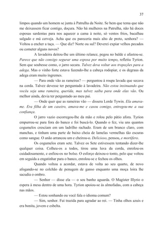 37

limpos quando um homem se junta à Patrulha da Noite. Se bem que tema que não
me deixassem ficar contigo, doçura. Não há mulheres na Patrulha, não há doces
esposas sardentas para nos aquecer a cama à noite, só ventos frios, bacalhau
salgado e má cerveja. Acha que eu pareceria mais alto de preto, senhora? —
Voltou a encher a taça. — Que diz? Norte ou sul? Deverei expiar velhos pecados
ou cometer alguns novos?
          A lavadeira deitou-lhe um último relance, pegou no balde e afastou-se.
Parece que não consigo segurar uma esposa por muito tempo, refletiu Tyrion.
Sem que soubesse como, o jarro secara. Talvez deva voltar aos tropeções para a
adega. Mas o vinho forte estava fazendo-lhe a cabeça rodopiar, e os degraus da
adega eram muito íngremes.
          — Para onde vão as rameiras? — perguntou à roupa lavada que secava
na corda. Talvez devesse ter perguntado à lavadeira. Não estou insinuando que
vocêu seja uma rameira, querida, mas talvez saiba para onde elas vão. Ou
melhor ainda, devia ter perguntado ao meu pai.
          — Onde quer que as rameiras vão — dissera Lorde Tywin. Ela amava-
me. Era filha de um caseiro, amava-me e casou comigo, entregou-me a sua
confiança.
          O jarro vazio escorregou-lhe da mão e rolou pelo pátio afora. Tyrion
empurrou-se para fora do banco e foi buscá-lo. Quando o fez, viu uns quantos
cogumelos cresciam em um ladrilho rachado. Eram de um branco claro, com
manchas, e tinham uma parte de baixo cheia de lamelas vermelhas tão escuras
como sangue. O anão arrancou um e cheirou-o. Delicioso, pensou, e mortífero.
          Os cogumelos eram sete. Talvez os Sete estivessem tentando dizer-lhe
qualquer coisa. Colheu-os a todos, tirou uma luva da corda, enrolou-os
cuidadosamente, e enfiou-os no bolso. O esforço deixou-o tonto, pelo que voltou
em seguida a engatinhar para o banco, enrolou-se e fechou os olhos.
          Quando voltou a acordar, estava de volta ao seu quarto, de novo
afogando-se no colchão de penugem de ganso enquanto uma moça loira lhe
sacudia o ombro.
          — Senhor — disse ela — o seu banho aguarda. O Magíster Illyrio o
espera à mesa dentro de uma hora. Tyrion apoiou-se às almofadas, com a cabeça
nas mãos.
          — Estou sonhando ou você fala o idioma comum?
          — Sim, senhor. Fui trazida para agradar ao rei. — Tinha olhos azuis e
era bonita, jovem e esbelta.
 