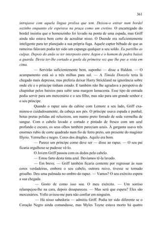 361

intrujasse com aquela língua prolixa que tem. Deixou-o entrar num bordel
sozinho enquanto ele esperava na praça como um cretino. O encarregado do
bordel insistiu que o homenzinho foi levado na ponta de uma espada, mas Griff
ainda não estava bem certo de acreditar nisso. O Duende era suficientemente
inteligente para ter planejado a sua própria fuga. Aquele captor bêbado de que as
rameiras falavam podia ter sido um capanga qualquer a seu soldo. Eu partilho as
culpas. Depois do anão se ter interposto entre Aegon e o homem de pedra baixei
a guarda. Devia ter-lhe cortado a goela da primeira vez que lhe pus a vista em
cima.
          — Servirão suficientemente bem, suponho — disse a Haldon. — O
acampamento está só a três milhas para sul. — A Tímida Donzela teria lá
chegado mais depressa, mas preferia deixar Harry Strickland na ignorância sobre
onde ele e o príncipe tinham estado. E também não lhe agradava a perspetiva de
chapinhar pelos baixios para subir uma margem lamacenta. Esse tipo de entrada
podia servir para um mercenário e o seu filho, mas não para um grande senhor e
o seu príncipe.
          Quando o rapaz saiu da cabine com Lemore a seu lado, Griff exa-
minou-o cuidadosamente, da cabeça aos pés. O príncipe usava espada e punhal,
botas pretas polidas até reluzirem, um manto preto forrado de seda vermelha de
sangue. Com o cabelo lavado e cortado e pintado de fresco com um azul
profundo e escuro, os seus olhos também pareciam azuis. À garganta usava três
enormes rubis de corte quadrado num fio de ferro preto, um presente do magíster
Illyrio. Vermelho e negro. Cores dos dragões. Aquilo era bom.
          — Parece um príncipe como deve ser — disse ao rapaz. — O seu pai
ficaria orgulhoso se pudesse vê-lo.
          O Jovem Griff passou com os dedos pelo cabelo.
          — Estou farto desta tinta azul. Devíamos tê-la lavado.
          — Em breve. — Griff também ficaria contente por regressar às suas
cores verdadeiras, embora o seu cabelo, outrora ruivo, tivesse se tornado
grisalho. Deu uma palmada no ombro do rapaz. — Vamos? O seu exército espera
a sua chegada.
           — Gosto de como isso soa. O meu exército. — Um sorriso
relampejou-lhe na cara, depois desapareceu. — Mas será que espera? Eles são
mercenários. Yollo avisou-me para não confiar em ninguém.
           — Há nisso sabedoria — admitiu Griff. Podia ter sido diferente se o
Coração Negro ainda comandasse, mas Myles Toyne estava morto há quatro
 