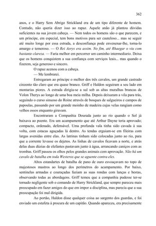 362

anos, e o Harry Sem Abrigo Strickland era de um tipo diferente de homem.
Contudo, não queria dizer isso ao rapaz. Aquele anão já plantou dúvidas
suficientes na sua jovem cabeça. — Nem todos os homens são o que parecem, e
um príncipe, em especial, tem bons motivos para ser cauteloso... mas se seguir
até muito longe por essa estrada, a desconfiança pode envenenar-lhe, torna-lo
amargo e temeroso. — O Rei Aerys era assim. No fim, até Rhaegar o viu com
bastante clareza. — Faria melhor em percorrer um caminho intermediario. Deixa
que os homens conquistem a sua confiança com serviços leais... mas quando o
fizerem, seja generoso e sincero.
          O rapaz acenou com a cabeça.
          — Me lembrarei.
          Entregaram ao príncipe o melhor dos três cavalos, um grande castrado
cinzento tão claro que era quase branco. Griff e Haldon seguiram a seu lado em
montarias piores. A estrada dirigia-se a sul sob as altas muralhas brancas de
Volon Therys ao longo de uma boa meia milha. Depois deixaram a vila para trás,
seguindo o curso sinuoso do Roine através de bosques de salgueiros e campos de
papoulas, passando por um grande moinho de madeira cujas velas rangiam como
velhos ossos enquanto giravam.
          Encontraram a Companhia Dourada junto ao rio quando o Sol já
baixava ao poente. Era um acampamento que até Arthur Dayne teria aprovado;
compacto, ordenado, defensável. Uma profunda vala tinha sido cavada à sua
volta, com estacas aguçadas lá dentro. As tendas erguiam-se em fileiras com
largas avenidas entre elas. As latrinas tinham sido colocadas junto ao rio, para
que a corrente levasse os dejetos. As linhas de cavalos ficavam a norte, e atrás
delas duas dúzias de elefantes pastavam junto à água, arrancando caniços com as
trombas. Griff passou os olhos pelos grandes animais com aprovação. Não há um
cavalo de batalha em toda Westeros que se aguente contra eles.
          Altos estandartes de batalha de pano de ouro esvoaçavam no topo de
majestosos mastros ao longo dos perímetros do acampamento. Por baixo,
sentinelas armadas e couraçadas faziam as suas rondas com lanças e bestas,
observando todas as abordagens. Griff temeu que a companhia pudesse ter-se
tornado negligente sob o comando de Harry Strickland, que sempre pareceu mais
preocupado em fazer amigos do que em impor a disciplina, mas parecia que a sua
preocupação foi mal dirigida.
          Ao portão, Haldon disse qualquer coisa ao sargento dos guardas, e foi
enviado um estafeta à procura de um capitão. Quando apareceu, era precisamente
 