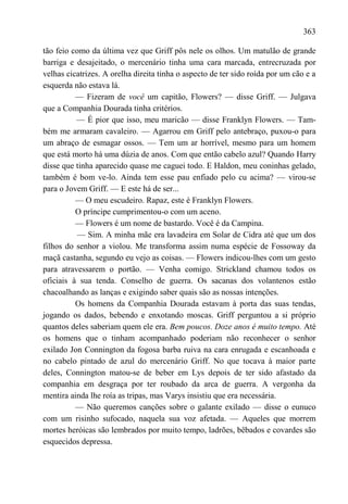 363

tão feio como da última vez que Griff pôs nele os olhos. Um matulão de grande
barriga e desajeitado, o mercenário tinha uma cara marcada, entrecruzada por
velhas cicatrizes. A orelha direita tinha o aspecto de ter sido roída por um cão e a
esquerda não estava lá.
          — Fizeram de você um capitão, Flowers? — disse Griff. — Julgava
que a Companhia Dourada tinha critérios.
          — É pior que isso, meu maricão — disse Franklyn Flowers. — Tam-
bém me armaram cavaleiro. — Agarrou em Griff pelo antebraço, puxou-o para
um abraço de esmagar ossos. — Tem um ar horrível, mesmo para um homem
que está morto há uma dúzia de anos. Com que então cabelo azul? Quando Harry
disse que tinha aparecido quase me caguei todo. E Haldon, meu coninhas gelado,
também é bom ve-lo. Ainda tem esse pau enfiado pelo cu acima? — virou-se
para o Jovem Griff. — E este há de ser...
          — O meu escudeiro. Rapaz, este é Franklyn Flowers.
          O príncipe cumprimentou-o com um aceno.
          — Flowers é um nome de bastardo. Você é da Campina.
          — Sim. A minha mãe era lavadeira em Solar de Cidra até que um dos
filhos do senhor a violou. Me transforma assim numa espécie de Fossoway da
maçã castanha, segundo eu vejo as coisas. — Flowers indicou-lhes com um gesto
para atravessarem o portão. — Venha comigo. Strickland chamou todos os
oficiais à sua tenda. Conselho de guerra. Os sacanas dos volantenos estão
chacoalhando as lanças e exigindo saber quais são as nossas intenções.
          Os homens da Companhia Dourada estavam à porta das suas tendas,
jogando os dados, bebendo e enxotando moscas. Griff perguntou a si próprio
quantos deles saberiam quem ele era. Bem poucos. Doze anos é muito tempo. Até
os homens que o tinham acompanhado poderiam não reconhecer o senhor
exilado Jon Connington da fogosa barba ruiva na cara enrugada e escanhoada e
no cabelo pintado de azul do mercenário Griff. No que tocava à maior parte
deles, Connington matou-se de beber em Lys depois de ter sido afastado da
companhia em desgraça por ter roubado da arca de guerra. A vergonha da
mentira ainda lhe roía as tripas, mas Varys insistiu que era necessária.
          — Não queremos canções sobre o galante exilado — disse o eunuco
com um risinho sufocado, naquela sua voz afetada. — Aqueles que morrem
mortes heróicas são lembrados por muito tempo, ladrões, bêbados e covardes são
esquecidos depressa.
 