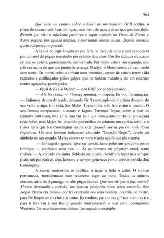 364

           Que sabe um eunuco sobre a honra de um homem? Griff aceitou o
plano do eunuco pelo bem do rapaz, mas isso não queria dizer que gostasse dele.
Permiti que viva o suficiente para ver o rapaz sentado no Trono de Ferro, e
Varys pagará por aquela desfeita, e por tantas outras coisas. Depois veremos
quem é depressa esquecido.
           A tenda do capitão-general era feita de pano de ouro e estava rodeada
por um anel de piques rematados por crânios dourados. Um dos crânios era maior
do que os outros, grotescamente malformado. Por baixo estava um segundo, que
não era maior do que um punho de criança. Maelys, o Monstruoso, e o seu irmão
sem nome. Os outros crânios tinham uma mesmice, apesar de vários terem sido
rachados e estilhaçados pelos golpes que os tinham matado e de um ostentar
dentes aguçados, pontiagudos.
           — Qual deles é o Myles? — deu Griff por si perguntando.
           — Ali. Na ponta. — Flowers apontou. — Espera. Eu vou lhe anunciar.
— Enfiou-se dentro da tenda, deixando Griff contemplando o crânio dourado do
seu velho amigo. Em vida, Sor Myles Toyne tinha sido feio como o pecado. O
seu famoso antepassado, o escuro e fogoso Terrence Toyne, sobre o qual os
cantores cantavam, teve uma cara tão bela que nem a amante do rei conseguiu
resistir-lhe, mas Myles foi possuído por orelhas de cântaro, um queixo torto, e o
maior nariz que Jon Connington viu na vida. Quando sorria, porém, nada disso
importava. Os seus homens tinham-no chamado "Coração Negro", devido ao
símbolo no seu escudo. Myles adorara o nome e tudo aquilo que ele sugeria.
            — Um capitão-general deve ser temido, tanto pelos amigos como pelos
inimigos — confessou uma vez. — Se os homens me julgarem cruel, tanto
melhor. — A verdade era outra. Soldado até o osso, Toyne era feroz mas sempre
justo, um pai para os seus homens, e sempre generoso com o senhor exilado Jon
Connington.
           A morte roubou-lhe as orelhas, o nariz e todo o calor. O sorriso
permanecia, transformado num reluzente esgar de ouro. Todos os crânios
sorriam, até o de Açamargo no alto pique central. Que tem ele que o faça sorrir?
Morreu derrotado e sozinho, um homem quebrado numa terra estranha. Sor
Aegor Rivers era famoso por ter ordenado aos seus homens, no leito de morte,
para lhe limparem o crânio de carne, fervendo-o, para o mergulharem em ouro e
para o levarem à sua frente quando atravessassem o mar para reconquistar
Westeros. Os seus sucessores tinham-lhe seguido o exemplo.
 