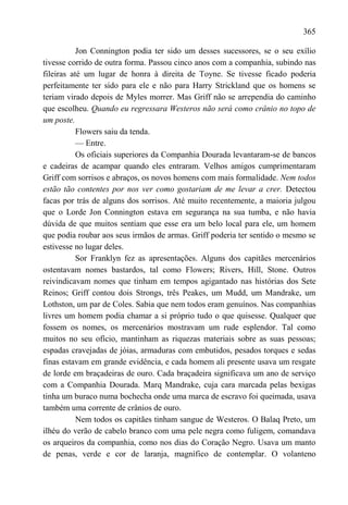 365

           Jon Connington podia ter sido um desses sucessores, se o seu exílio
tivesse corrido de outra forma. Passou cinco anos com a companhia, subindo nas
fileiras até um lugar de honra à direita de Toyne. Se tivesse ficado poderia
perfeitamente ter sido para ele e não para Harry Strickland que os homens se
teriam virado depois de Myles morrer. Mas Griff não se arrependia do caminho
que escolheu. Quando eu regressara Westeros não será como crânio no topo de
um poste.
           Flowers saiu da tenda.
           — Entre.
           Os oficiais superiores da Companhia Dourada levantaram-se de bancos
e cadeiras de acampar quando eles entraram. Velhos amigos cumprimentaram
Griff com sorrisos e abraços, os novos homens com mais formalidade. Nem todos
estão tão contentes por nos ver como gostariam de me levar a crer. Detectou
facas por trás de alguns dos sorrisos. Até muito recentemente, a maioria julgou
que o Lorde Jon Connington estava em segurança na sua tumba, e não havia
dúvida de que muitos sentiam que esse era um belo local para ele, um homem
que podia roubar aos seus irmãos de armas. Griff poderia ter sentido o mesmo se
estivesse no lugar deles.
           Sor Franklyn fez as apresentações. Alguns dos capitães mercenários
ostentavam nomes bastardos, tal como Flowers; Rivers, Hill, Stone. Outros
reivindicavam nomes que tinham em tempos agigantado nas histórias dos Sete
Reinos; Griff contou dois Strongs, três Peakes, um Mudd, um Mandrake, um
Lothston, um par de Coles. Sabia que nem todos eram genuínos. Nas companhias
livres um homem podia chamar a si próprio tudo o que quisesse. Qualquer que
fossem os nomes, os mercenários mostravam um rude esplendor. Tal como
muitos no seu ofício, mantinham as riquezas materiais sobre as suas pessoas;
espadas cravejadas de jóias, armaduras com embutidos, pesados torques e sedas
finas estavam em grande evidência, e cada homem ali presente usava um resgate
de lorde em braçadeiras de ouro. Cada braçadeira significava um ano de serviço
com a Companhia Dourada. Marq Mandrake, cuja cara marcada pelas bexigas
tinha um buraco numa bochecha onde uma marca de escravo foi queimada, usava
também uma corrente de crânios de ouro.
           Nem todos os capitães tinham sangue de Westeros. O Balaq Preto, um
ilhéu do verão de cabelo branco com uma pele negra como fuligem, comandava
os arqueiros da companhia, como nos dias do Coração Negro. Usava um manto
de penas, verde e cor de laranja, magnífico de contemplar. O volanteno
 