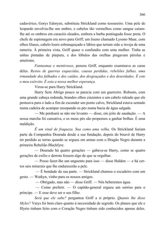 366

cadavérico, Gorys Edoryen, substituiu Strickland como tesoureiro. Uma pele de
leopardo envolvia-lhe um ombro, e cabelos tão vermelhos como sangue caíam-
lhe até os ombros em caracóis oleados, embora a barba pontiaguda fosse preta. O
chefe de espionagem era novo para Griff; um liseno chamado Lysono Maar, com
olhos lilases, cabelo louro esbranquiçado e lábios que teriam sido a inveja de uma
rameira. À primeira vista, Griff quase o confundiu com uma mulher. Tinha as
unhas pintadas de púrpura, e dos lóbulos das orelhas pingavam pérolas e
ametistas.
           Fantasmas e mentirosos, pensou Griff, enquanto examinava as caras
deles. Restos de guerras esquecidas, causas perdidas, rebeliões falhas, uma
irmandade dos falhados e dos caídos, dos desgraçados e dos deserdados. É este
o meu exército. É esta a nossa melhor esperança.
           Virou-se para Harry Strickland.
           Harry Sem Abrigo pouco se parecia com um guerreiro. Robusto, com
uma grande cabeça redonda, brandos olhos cinzentos e um cabelo raleado que ele
penteava para o lado a fim de esconder um ponto calvo, Strickland estava sentado
numa cadeira de acampar ensopando os pés numa bacia de água salgada.
           — Me perdoará se não me levanto — disse, em jeito de saudação. — A
nossa marcha foi cansativa, e os meus pés são propensos a ganhar bolhas. É uma
maldição.
           Ê um sinal de fraqueza. Soa como uma velha. Os Strickland faziam
parte da Companhia Dourada desde a sua fundação, depois do bisavô de Harry
ter perdido as terras quando se ergueu em armas com o Dragão Negro durante a
primeira Rebelião Blackfyre.
           — Dourado há quatro gerações — gabava-se Harry, como se quatro
gerações de exílio e derrota fossem algo de que se orgulhar.
           — Posso fazer-lhe um unguento para isso — disse Haldon — e há cer-
tos sais minerais que lhe endurecerão a pele.
            — É bondade da sua parte. — Strickland chamou o escudeiro com um
gesto. — Watkyn, vinho para os nossos amigos.
           — Obrigado, mas não — disse Griff. — Nós beberemos água.
           — Como preferir. — O capitão-general ergueu um sorriso para o
príncipe. — E esse deve ser o seu filho.
           Será que ele sabe? perguntou Griff a si próprio. Quanto lhe disse
Myles? Varys foi bem claro quanto à necessidade de segredo. Os planos que ele e
Illyrio tinham feito com o Coração Negro tinham sido conhecidos apenas deles.
 