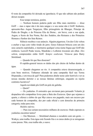 367

O resto da companhia foi deixada na ignorância. O que não sabiam não podiam
deixar escapar.
          Esse tempo terminou, porém.
          — Nenhum homem poderia pedir um filho mais meritório — disse
Griff — mas o rapaz não é do meu sangue e o seu nome não é Griff. Senhores,
apresento-lhes Aegon Targaryen, filho primogênito de Rhaegar, Príncipe de
Pedra do Dragão, e da Princesa Elia de Dorne... em breve, com a sua ajuda,
Aegon, o Sexto do Seu Nome, Rei dos Ândalos, dos Roinares e dos Primeiros
Homens e Senhor dos Sete Reinos.
          Silêncio recebeu o seu anúncio. Alguém pigarreou. Um dos Cole voltou
a encher a taça com vinho tirado do jarro. Gorys Edoryen brincou com um dos
seus caracóis espiralados, e murmurou qualquer coisa numa língua que Griff não
conhecia. Laswell Peake tossiu, Mandrake e Lothston trocaram um olhar. Eles
sabem, compreendeu então Griff. Sempre souberam. Virou-se para Harry
Strickland.
          — Quando foi que lhes disseram?
          O capitão-general torceu os dedos dos pés cheios de bolhas dentro de
água.
          — Quando chegamos ao rio. A companhia estava desassossegada, e
com bons motivos. Tínhamos afastado de uma campanha fácil nas Terras
Disputadas, e em troca de quê? Para podermos abafar neste calor horrível e ver as
nossas moedas derreter e as nossas lâminas enferrujar, enquanto eu rejeito
contratos lucrativos?
          Aquela novidade pôs Griff em pele de galinha.
          — Quem?
          — Os yunkaítas. O emissário que enviaram para persuadir Volantis já
despachou três companhias livres para a Baía dos Escravos. Quer que sejamos a
quarta, e oferece o dobro do que Myr estava nos pagando, mais um escravo por
cada homem da companhia, dez por cada oficial e cem donzelas de primeira
categoria, todas para mim.
          Maldito inferno.
           — Para isso seriam necessários milhares de escravos. Onde esperam os
yunkaítas encontrar tantos?
           — Em Meereen. — Strickland chamou o escudeiro com um gesto. —
Watkyn, uma toalha. Esta água está ficando fria e os meus dedos já se enrugaram
como passas. Não, essa toalha não, a suave.
 
