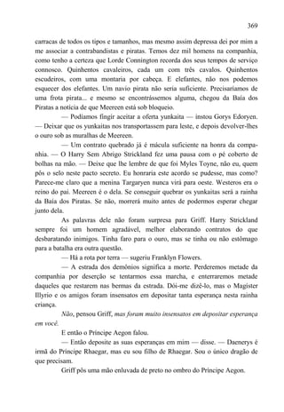 369

carracas de todos os tipos e tamanhos, mas mesmo assim depressa dei por mim a
me associar a contrabandistas e piratas. Temos dez mil homens na companhia,
como tenho a certeza que Lorde Connington recorda dos seus tempos de serviço
connosco. Quinhentos cavaleiros, cada um com três cavalos. Quinhentos
escudeiros, com uma montaria por cabeça. E elefantes, não nos podemos
esquecer dos elefantes. Um navio pirata não seria suficiente. Precisaríamos de
uma frota pirata... e mesmo se encontrássemos alguma, chegou da Baía dos
Piratas a notícia de que Meereen está sob bloqueio.
          — Podíamos fingir aceitar a oferta yunkaita — instou Gorys Edoryen.
— Deixar que os yunkaitas nos transportassem para leste, e depois devolver-lhes
o ouro sob as muralhas de Meereen.
          — Um contrato quebrado já é mácula suficiente na honra da compa-
nhia. — O Harry Sem Abrigo Strickland fez uma pausa com o pé coberto de
bolhas na mão. — Deixe que lhe lembre de que foi Myles Toyne, não eu, quem
pôs o selo neste pacto secreto. Eu honraria este acordo se pudesse, mas como?
Parece-me claro que a menina Targaryen nunca virá para oeste. Westeros era o
reino do pai. Meereen é o dela. Se conseguir quebrar os yunkaitas será a rainha
da Baía dos Piratas. Se não, morrerá muito antes de podermos esperar chegar
junto dela.
          As palavras dele não foram surpresa para Griff. Harry Strickland
sempre foi um homem agradável, melhor elaborando contratos do que
desbaratando inimigos. Tinha faro para o ouro, mas se tinha ou não estômago
para a batalha era outra questão.
          — Há a rota por terra — sugeriu Franklyn Flowers.
          — A estrada dos demônios significa a morte. Perderemos metade da
companhia por deserção se tentarmos essa marcha, e enterraremos metade
daqueles que restarem nas bermas da estrada. Dói-me dizê-lo, mas o Magíster
Illyrio e os amigos foram insensatos em depositar tanta esperança nesta rainha
criança.
          Não, pensou Griff, mas foram muito insensatos em depositar esperança
em você.
          E então o Príncipe Aegon falou.
          — Então deposite as suas esperanças em mim — disse. — Daenerys é
irmã do Príncipe Rhaegar, mas eu sou filho de Rhaegar. Sou o único dragão de
que precisam.
          Griff pôs uma mão enluvada de preto no ombro do Príncipe Aegon.
 