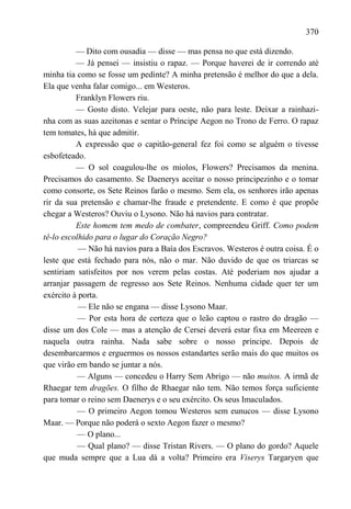 370

          — Dito com ousadia — disse — mas pensa no que está dizendo.
          — Já pensei — insistiu o rapaz. — Porque haverei de ir correndo até
minha tia como se fosse um pedinte? A minha pretensão é melhor do que a dela.
Ela que venha falar comigo... em Westeros.
          Franklyn Flowers riu.
          — Gosto disto. Velejar para oeste, não para leste. Deixar a rainhazi-
nha com as suas azeitonas e sentar o Príncipe Aegon no Trono de Ferro. O rapaz
tem tomates, há que admitir.
          A expressão que o capitão-general fez foi como se alguém o tivesse
esbofeteado.
          — O sol coagulou-lhe os miolos, Flowers? Precisamos da menina.
Precisamos do casamento. Se Daenerys aceitar o nosso principezinho e o tomar
como consorte, os Sete Reinos farão o mesmo. Sem ela, os senhores irão apenas
rir da sua pretensão e chamar-lhe fraude e pretendente. E como é que propõe
chegar a Westeros? Ouviu o Lysono. Não há navios para contratar.
          Este homem tem medo de combater, compreendeu Griff. Como podem
tê-lo escolhido para o lugar do Coração Negro?
           — Não há navios para a Baía dos Escravos. Westeros é outra coisa. É o
leste que está fechado para nós, não o mar. Não duvido de que os triarcas se
sentiriam satisfeitos por nos verem pelas costas. Até poderiam nos ajudar a
arranjar passagem de regresso aos Sete Reinos. Nenhuma cidade quer ter um
exército à porta.
           — Ele não se engana — disse Lysono Maar.
           — Por esta hora de certeza que o leão captou o rastro do dragão —
disse um dos Cole — mas a atenção de Cersei deverá estar fixa em Meereen e
naquela outra rainha. Nada sabe sobre o nosso príncipe. Depois de
desembarcarmos e erguermos os nossos estandartes serão mais do que muitos os
que virão em bando se juntar a nós.
          — Alguns — concedeu o Harry Sem Abrigo — não muitos. A irmã de
Rhaegar tem dragões. O filho de Rhaegar não tem. Não temos força suficiente
para tomar o reino sem Daenerys e o seu exército. Os seus Imaculados.
           — O primeiro Aegon tomou Westeros sem eunucos — disse Lysono
Maar. — Porque não poderá o sexto Aegon fazer o mesmo?
           — O plano...
           — Qual plano? — disse Tristan Rivers. — O plano do gordo? Aquele
que muda sempre que a Lua dá a volta? Primeiro era Viserys Targaryen que
 