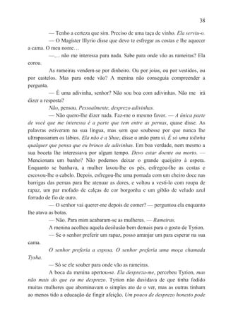 38

          — Tenho a certeza que sim. Preciso de uma taça de vinho. Ela serviu-o.
          — O Magíster Illyrio disse que devo te esfregar as costas e lhe aquecer
a cama. O meu nome…
          —… não me interessa para nada. Sabe para onde vão as rameiras? Ela
corou.
          As rameiras vendem-se por dinheiro. Ou por joias, ou por vestidos, ou
por castelos. Mas para onde vão? A menina não conseguia compreender a
pergunta.
          — É uma adivinha, senhor? Não sou boa com adivinhas. Não me irá
dizer a resposta?
          Não, pensou. Pessoalmente, desprezo adivinhas.
          — Não quero-lhe dizer nada. Faz-me o mesmo favor. — A única parte
de você que me interessa é a parte que tem entre as pernas, quase disse. As
palavras estiveram na sua língua, mas sem que soubesse por que nunca lhe
ultrapassaram os lábios. Ela não é a Shae, disse o anão para si. É só uma tolinha
qualquer que pensa que eu brinco de adivinhas. Em boa verdade, nem mesmo a
sua boceta lhe interessava por algum tempo. Devo estar doente ou morto. —
Mencionara um banho? Não podemos deixar o grande queijeiro à espera.
Enquanto se banhava, a mulher lavou-lhe os pés, esfregou-lhe as costas e
escovou-lhe o cabelo. Depois, esfregou-lhe uma pomada com um cheiro doce nas
barrigas das pernas para lhe atenuar as dores, e voltou a vesti-lo com roupa de
rapaz, um par mofado de calças de cor borgonha e um gibão de veludo azul
forrado de fio de ouro.
          — O senhor vai querer-me depois de comer? — perguntou ela enquanto
lhe atava as botas.
          — Não. Para mim acabaram-se as mulheres. — Rameiras.
          A menina acolheu aquela desilusão bem demais para o gosto de Tyrion.
          — Se o senhor preferir um rapaz, posso arranjar um para esperar na sua
cama.
          O senhor preferia a esposa. O senhor preferia uma moça chamada
Tysha.
          — Só se ele souber para onde vão as rameiras.
          A boca da menina apertou-se. Ela despreza-me, percebeu Tyrion, mas
não mais do que eu me desprezo. Tyrion não duvidava de que tinha fodido
muitas mulheres que abominavam o simples ato de o ver, mas as outras tinham
ao menos tido a educação de fingir afeição. Um pouco de desprezo honesto pode
 