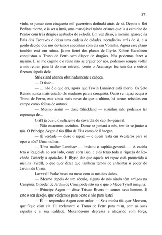 371

vinha se juntar com cinquenta mil guerreiros dothraki atrás de si. Depois o Rei
Pedinte morre, e ia ser a irmã, uma manejável rainha criança que ia a caminho de
Pentos com três dragões acabados de eclodir. Em vez disso, a menina aparece na
Baía dos Escravos e deixa uma cadeia de cidades incendiadas atrás de si, e o
gordo decide que nos devíamos encontrar com ela em Volantis. Agora esse plano
também está em ruínas. ]á me fartei dos planos de Illyrio. Robert Baratheon
conquistou o Trono de Ferro sem dispor de dragões. Nós podemos fazer o
mesmo. E se me engano e o reino não se erguer por nós, podemos sempre voltar
a nos retirar para lá do mar estreito, como o Açamargo fez um dia e outros
fizeram depois dele.
          Strickland abanou obstinadamente a cabeça.
          — O risco...
          — ... não é o que era, agora que Tywin Lannister está morto. Os Sete
Reinos nunca mais estarão tão maduros para a conquista. Outro rei rapaz ocupa o
Trono de Ferro, este ainda mais novo do que o último, há tantos rebeldes em
campo como folhas de outono.
          — Mesmo assim — disse Strickland — sozinhos não podemos ter
esperança de...
          Griff já ouviu o suficiente da covardia do capitão-general.
          — Não estaremos sozinhos. Dorne se juntará a nós, tem de se juntar a
nós. O Príncipe Aegon é tão filho de Elia como de Rhaegar.
          — É verdade — disse o rapaz — e quem resta em Westeros para se
opor a nós? Uma mulher.
          — Uma mulher Lannister — insistiu o capitão-general. — A cadela
terá o Regicida ao seu lado, conte com isso, e eles terão toda a riqueza de Ro-
chedo Casterly a apoiá-los. E Illyrio diz que aquele rei rapaz está prometido à
menina Tyrell, o que quer dizer que também temos de enfrentar o poder de
Jardim de Cima.
          Lasvvell Peake baseu na mesa com os nós dos dedos.
          — Mesmo depois de um século, alguns de nós ainda têm amigos na
Campina. O poder de Jardim de Cima pode não ser o que o Mace Tyrell imagina.
          — Príncipe Aegon — disse Tristan Rivers — somos seus homens. É
este o seu desejo, que velejemos para oeste e não para leste?
          — É — respondeu Aegon com ardor. — Se a minha tia quer Meereen,
que fique com ela. Eu reclamarei o Trono de Ferro para mim, com as suas
espadas e a sua lealdade. Mexendo-nos depressa e atacando com força,
 