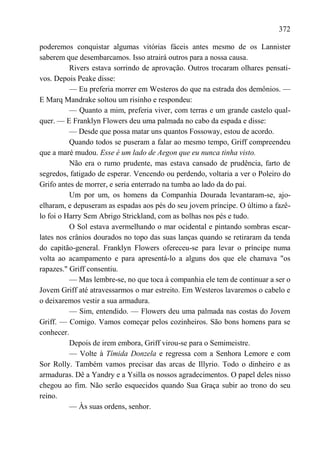 372

poderemos conquistar algumas vitórias fáceis antes mesmo de os Lannister
saberem que desembarcamos. Isso atrairá outros para a nossa causa.
          Rivers estava sorrindo de aprovação. Outros trocaram olhares pensati-
vos. Depois Peake disse:
          — Eu preferia morrer em Westeros do que na estrada dos demônios. —
E Marq Mandrake soltou um risinho e respondeu:
          — Quanto a mim, preferia viver, com terras e um grande castelo qual-
quer. — E Franklyn Flowers deu uma palmada no cabo da espada e disse:
          — Desde que possa matar uns quantos Fossoway, estou de acordo.
          Quando todos se puseram a falar ao mesmo tempo, Griff compreendeu
que a maré mudou. Esse é um lado de Aegon que eu nunca tinha visto.
          Não era o rumo prudente, mas estava cansado de prudência, farto de
segredos, fatigado de esperar. Vencendo ou perdendo, voltaria a ver o Poleiro do
Grifo antes de morrer, e seria enterrado na tumba ao lado da do pai.
          Um por um, os homens da Companhia Dourada levantaram-se, ajo-
elharam, e depuseram as espadas aos pés do seu jovem príncipe. O último a fazê-
lo foi o Harry Sem Abrigo Strickland, com as bolhas nos pés e tudo.
          O Sol estava avermelhando o mar ocidental e pintando sombras escar-
lates nos crânios dourados no topo das suas lanças quando se retiraram da tenda
do capitão-general. Franklyn Flowers ofereceu-se para levar o príncipe numa
volta ao acampamento e para apresentá-lo a alguns dos que ele chamava "os
rapazes." Griff consentiu.
          — Mas lembre-se, no que toca à companhia ele tem de continuar a ser o
Jovem Griff até atravessarmos o mar estreito. Em Westeros lavaremos o cabelo e
o deixaremos vestir a sua armadura.
          — Sim, entendido. — Flowers deu uma palmada nas costas do Jovem
Griff. — Comigo. Vamos começar pelos cozinheiros. São bons homens para se
conhecer.
          Depois de irem embora, Griff virou-se para o Semimeistre.
          — Volte à Tímida Donzela e regressa com a Senhora Lemore e com
Sor Rolly. Também vamos precisar das arcas de Illyrio. Todo o dinheiro e as
armaduras. Dê a Yandry e a Ysilla os nossos agradecimentos. O papel deles nisso
chegou ao fim. Não serão esquecidos quando Sua Graça subir ao trono do seu
reino.
          — Às suas ordens, senhor.
 