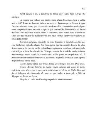373

            Griff deixou-o ali, e penetrou na tenda que Harry Sem Abrigo lhe
atribuiu.
          A estrada que tinham em frente estava cheia de perigos, bem o sabia,
mas e daí? Todos os homens tinham de morrer. Tudo o que pedia era tempo.
Esperara durante tanto, que certamente os deuses lhe concederiam mais alguns
anos, tempo suficiente para ver o rapaz a que chamou de filho sentado no Trono
de Ferro. Para reclamar as suas terras, o seu nome, a sua honra. Para silenciar os
sinos que ressoavam tão ruidosamente nos seus sonhos sempre que fechava os
olhos para dormir.
          Sozinho na tenda, enquanto os raios dourados e escarlates do Sol po-
ente brilhavam pela aba aberta, Jon Connington despiu o manto de pele de lobo,
tirou a camisa de cota de malha pela cabeça, instalou-se num banco de campanha
e descalçou a luva da mão direita. Viu que a unha do seu dedo médio tinha-se
tornado negra como azeviche, e o cinzento subiu quase até ao primeiro nó. A
ponta do anelar também começava a escurecer, e quando lhe tocou com a ponta
do punhal não sentiu nada.
          Morte, bem o sabia, mas lenta. Ainda tenho tempo. Um ano. Dois anos.
          Cinco. Alguns homens de pedra vivem durante dez anos. É tempo
suficiente para atravessar o mar, para voltar a ver o Poleiro do Grifo. Para pôr
fim à linhagem do Usurpador de uma vez por todas, e para pôr o filho de
Rhaegar no Trono de Ferro.
          Depois, o Lorde Jon Connington poderia morrer contente.
 
