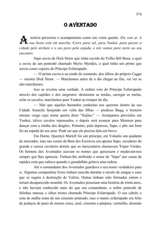 374

                            O AVENTADO


A       notícia percorreu o acampamento como um vento quente. Ela vem aí. A
       sua hoste está em marcha. Corre para sul, para Yunkai, para passar a
cidade pelo archote e o seu povo pela espada, e nós vamos para norte ao seu
encontro.
          Sapo ouviu de Dick Straw que tinha ouvido do Velho Bill Bone, o qual
a ouviu de um pentoshi chamado Myrio Myrakis, o qual tinha um primo que
servia como copeiro do Príncipe Esfarrapado.
          — O primo ouviu-a na tenda de comando, dos lábios do próprio Caggo
— insistiu Dick Straw. — Marchamos antes de o dia chegar ao fim, vai ver se
não marchamos.
          Isso se revelou uma verdade. A ordem veio do Príncipe Esfarrapado
através dos capitães e dos sargentos: desmontar as tendas, carregar as mulas,
selar os cavalos, marchamos para Yunkai ao romper do dia.
          — Não que aqueles bastardos yunkaitas nos queiram dentro da sua
Cidade Amarela farejando em volta das filhas — predisse Baqq, o besteiro
mirano vesgo cujo nome queria dizer "feijões." — Arranjamos provisões em
Yunkai, talvez cavalos repousados, e depois será avançar para Meereen para
dançar com a rainha dos dragões. Portanto, pula depressa, Sapo, e põe um bom
fio na espada do seu amo. Pode ser que ele precise dela em breve.
          Em Dorne, Quentyn Martell foi um príncipe, em Volantis um ajudante
de mercador, mas nas costas da Baía dos Escravos era apenas Sapo, escudeiro do
grande e careca cavaleiro dornês que os mercenários chamavam Tripas Verdes.
Os homens dos Aventados usavam os nomes que quisessem e mudavam-nos
sempre que lhes apetecia. Tinham-lhe atribuído o nome de "Sapo" por causa da
rapidez com que saltava quando o grandalhão gritava uma ordem.
          Até o comandante dos Aventados guardava o seu nome verdadeiro para
si. Algumas companhias livres tinham nascido durante o século de sangue e caos
que se seguiu à destruição de Valíria. Outras tinham sido formadas ontem e
teriam desaparecido amanhã. Os Aventados possuíam uma história de trinta anos,
e não haviam conhecido mais do que um comandante, o nobre pentoshi de
falinhas mansas e olhos tristes chamado Príncipe Esfarrapado. O seu cabelo e
cota de malha eram de um cinzento prateado, mas o manto esfarrapado era feito
de pedaços de pano de muitas cores, azul, cinzento e púrpura, vermelho, dourado
 