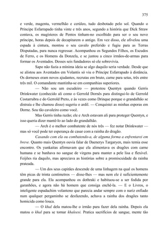 375

e verde, magenta, vermelhão e cerúleo, tudo desbotado pelo sol. Quando o
Príncipe Esfarrapado tinha vinte e três anos, segundo a história que Dick Straw
contava, os magísteres de Pentos tinham-no escolhido para ser o seu novo
príncipe, horas depois de decapitarem o antigo. Em vez disso, ele afivelou uma
espada à cintura, montou o seu cavalo preferido e fugiu para as Terras
Disputadas, para nunca regressar. Acompanhou os Segundos Filhos, os Escudos
de Ferro, e os Homens da Donzela, e se juntou a cinco irmãos-de-armas para
formar os Aventados. Desses seis fundadores só ele sobrevivia.
           Sapo não fazia a mínima ideia se algo daquilo seria verdade. Desde que
se alistou aos Aventados em Volantis só viu o Príncipe Esfarrapado à distância.
Os dorneses eram novos ajudantes, recrutas em bruto, carne para setas, três entre
três mil. O comandante mantinha-se em companhias superiores.
           — Não sou um escudeiro — protestou Quentyn quando Gerris
Drinkwater (conhecido ali como o Gerrold Dornês para distingui-lo de Gerrold
Costarrubra e do Gerrold Preto, e às vezes como Drinque porque o grandalhão se
distraía e lhe chamou disso) sugeriu o ardil. — Conquistei as minhas esporas em
Dorne. Sou tão cavaleiro como você.
           Mas Gerris tinha razão; ele e Arch estavam ali para proteger Quentyn, e
isso queria dizer mantê-lo ao lado do grandalhão.
           — Arch é o melhor combatente de nós três — fez notar Drinkwater —
mas só você pode ter esperança de casar com a rainha do dragão.
           Casando com ela ou combatendo-a, de alguma forma a enfrentarei em
breve. Quanto mais Quentyn ouvia falar de Daenerys Targaryen, mais temia esse
encontro. Os yunkaitas afirmavam que ela alimentava os dragões com carne
humana e se banhava no sangue de virgens para manter a pele lisa e flexível.
Feijões ria daquilo, mas apreciava as histórias sobre a promiscuidade da rainha
prateada.
           — Um dos seus capitães descende de uma linhagem na qual os homens
têm picas de trinta centímetros — disse-lhes — mas nem ele é suficientemente
grande para ela. Ela acompanhou os dothraki e habituou-se a ser fodida por
garanhões, e agora não há homem que consiga enchê-la. — E o Livros, o
inteligente espadachim volanteno que parecia andar sempre com o nariz enfiado
num qualquer pergaminho se desfazendo, achava a rainha dos dragões tanto
homicida como louca.
           — O khal dela matou-lhe o irmão para fazer dela rainha. Depois ela
matou o khal para se tornar khaleesi. Pratica sacrifícios de sangue, mente tão
 