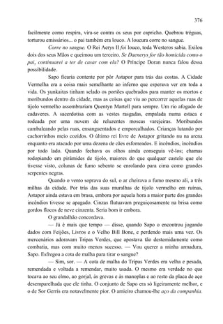 376

facilmente como respira, vira-se contra os seus por capricho. Quebrou tréguas,
torturou emissários... o pai também era louco. A loucura corre no sangue.
          Corre no sangue. O Rei Aerys II foi louco, toda Westeros sabia. Exilou
dois dos seus Mãos e queimou um terceiro. Se Daenerys for tão homicida como o
paiy continuarei a ter de casar com ela? O Príncipe Doran nunca falou dessa
possibilidade.
          Sapo ficaria contente por pôr Astapor para trás das costas. A Cidade
Vermelha era a coisa mais semelhante ao inferno que esperava ver em toda a
vida. Os yunkaitas tinham selado os portões quebrados para manter os mortos e
moribundos dentro da cidade, mas as coisas que viu ao percorrer aquelas ruas de
tijolo vermelho assombrariam Quentyn Martell para sempre. Um rio afogado de
cadaveres. A sacerdotisa com as vestes rasgadas, empalada numa estaca e
rodeada por uma nuvem de reluzentes moscas varejeiras. Moribundos
cambaleando pelas ruas, ensanguentados e emporcalhados. Crianças lutando por
cachorrinhos meio cozidos. O último rei livre de Astapor gritando nu na arena
enquanto era atacado por uma dezena de cães esfomeados. E incêndios, incêndios
por todo lado. Quando fechava os olhos ainda conseguia vê-los; chamas
rodopiando em pirâmides de tijolo, maiores do que qualquer castelo que ele
tivesse visto, colunas de fumo sebento se enrolando para cima como grandes
serpentes negras.
          Quando o vento soprava do sul, o ar cheirava a fumo mesmo ali, a três
milhas da cidade. Por trás das suas muralhas de tijolo vermelho em ruínas,
Astapor ainda estava em brasa, embora por aquela hora a maior parte dos grandes
incêndios tivesse se apagado. Cinzas flutuavam preguiçosamente na brisa como
gordos flocos de neve cinzenta. Seria bom ir embora.
          O grandalhão concordava.
          — Já é mais que tempo — disse, quando Sapo o encontrou jogando
dados com Feijões, Livros e o Velho Bill Bone, e perdendo mais uma vez. Os
mercenários adoravam Tripas Verdes, que apostava tão destemidamente como
combatia, mas com muito menos sucesso. — Vou querer a minha armadura,
Sapo. Esfregou a cota de malha para tirar o sangue?
          — Sim, sor. — A cota de malha do Tripas Verdes era velha e pesada,
remendada e voltada a remendar, muito usada. O mesmo era verdade no que
tocava ao seu elmo, ao gorjal, às grevas e às manoplas e ao resto da placa de aço
desemparelhada que ele tinha. O conjunto de Sapo era só ligeiramente melhor, e
o de Sor Gerris era notavelmente pior. O amieiro chamou-lhe aço da companhia.
 