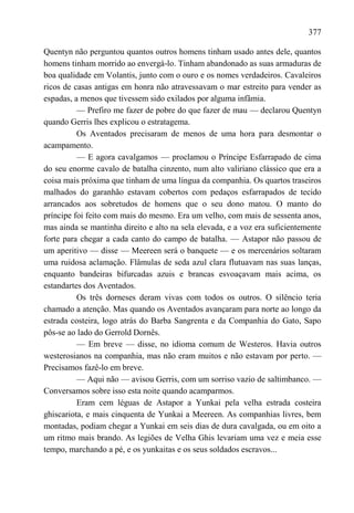 377

Quentyn não perguntou quantos outros homens tinham usado antes dele, quantos
homens tinham morrido ao envergá-lo. Tinham abandonado as suas armaduras de
boa qualidade em Volantis, junto com o ouro e os nomes verdadeiros. Cavaleiros
ricos de casas antigas em honra não atravessavam o mar estreito para vender as
espadas, a menos que tivessem sido exilados por alguma infâmia.
          — Prefiro me fazer de pobre do que fazer de mau — declarou Quentyn
quando Gerris lhes explicou o estratagema.
          Os Aventados precisaram de menos de uma hora para desmontar o
acampamento.
          — E agora cavalgamos — proclamou o Príncipe Esfarrapado de cima
do seu enorme cavalo de batalha cinzento, num alto valiriano clássico que era a
coisa mais próxima que tinham de uma língua da companhia. Os quartos traseiros
malhados do garanhão estavam cobertos com pedaços esfarrapados de tecido
arrancados aos sobretudos de homens que o seu dono matou. O manto do
príncipe foi feito com mais do mesmo. Era um velho, com mais de sessenta anos,
mas ainda se mantinha direito e alto na sela elevada, e a voz era suficientemente
forte para chegar a cada canto do campo de batalha. — Astapor não passou de
um aperitivo — disse — Meereen será o banquete — e os mercenários soltaram
uma ruidosa aclamação. Flâmulas de seda azul clara flutuavam nas suas lanças,
enquanto bandeiras bifurcadas azuis e brancas esvoaçavam mais acima, os
estandartes dos Aventados.
          Os três dorneses deram vivas com todos os outros. O silêncio teria
chamado a atenção. Mas quando os Aventados avançaram para norte ao longo da
estrada costeira, logo atrás do Barba Sangrenta e da Companhia do Gato, Sapo
pôs-se ao lado do Gerrold Dornês.
          — Em breve — disse, no idioma comum de Westeros. Havia outros
westerosianos na companhia, mas não eram muitos e não estavam por perto. —
Precisamos fazê-lo em breve.
          — Aqui não — avisou Gerris, com um sorriso vazio de saltimbanco. —
Conversamos sobre isso esta noite quando acamparmos.
          Eram cem léguas de Astapor a Yunkai pela velha estrada costeira
ghiscariota, e mais cinquenta de Yunkai a Meereen. As companhias livres, bem
montadas, podiam chegar a Yunkai em seis dias de dura cavalgada, ou em oito a
um ritmo mais brando. As legiões de Velha Ghis levariam uma vez e meia esse
tempo, marchando a pé, e os yunkaitas e os seus soldados escravos...
 