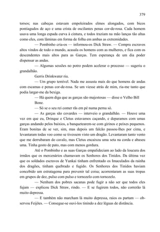 379

torsos; nas cabeças estavam empoleirados elmos alongados, com bicos
pontiagudos de aço e uma crista de oscilantes penas cor-de-rosa. Cada homem
usava uma longa espada curva à cintura, e todos traziam na mão lanças tão altas
como eles, com lâminas em forma de folha em ambas as extremidades.
          — Pombinho cria-os — informou-os Dick Straw. — Compra escravos
altos vindos de todo o mundo, acasala os homens com as mulheres, e fica com os
descendentes mais altos para as Garças. Tem esperança de um dia poder
dispensar as andas.
          — Algumas sessões no potro podem acelerar o processo — sugeriu o
grandalhão.
          Gerris Drinkwater riu.
          — Um grupo temível. Nada me assusta mais do que homens de andas
com escamas e penas cor-de-rosa. Se um viesse atrás de mim, ria-me tanto que
podia largar-me da bexiga.
          — Há quem diga que as garças são majestosas — disse o Velho Bill
          Bone.
          — Só se o seu rei comer rãs em pé numa perna só.
          — As garças são covardes — interveio o grandalhão. — Houve uma
vez em que eu, Drinque e Cletus estavamos caçando, e deparamos com umas
garças andando pelos baixios, a banquetearem-se com girinos e peixes pequenos.
Eram bonitas de se ver, sim, mas depois um falcão passou-lhes por cima, e
levantaram todas voo como se tivessem visto um dragão. Levantaram tanto vento
que me derrubaram do cavalo, mas Cletus encaixou uma seta na corda e abaseu
uma. Tinha gosto de pato, mas com menos gordura.
          Até o Pombinho e as suas Garças empalideciam ao lado da loucura dos
irmãos que os mercenários chamavam os Senhores dos Tinidos. Da última vez
que os soldados escravos de Yunkai tinham enfrentado os Imaculados da rainha
dos dragões, tinham quebrado e fugido. Os Senhores dos Tinidos haviam
concebido um estratagema para prevenir tal coisa; acorrentaram as suas tropas
em grupos de dez, pulso com pulso e tornozelo com tornozelo.
          — Nenhum dos pobres sacanas pode fugir a não ser que todos eles
fujam — explicou Dick Straw, rindo. — E se fugirem todos, não correrão lá
muito depressa.
          — E também não marcham lá muito depressa, raios os partam — ob-
servou Feijões. — Consegue-se ouvi-los tinindo a dez léguas de distância.
 