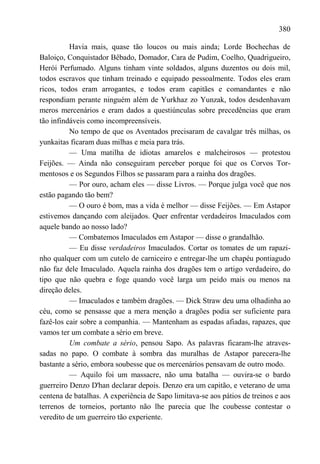 380

          Havia mais, quase tão loucos ou mais ainda; Lorde Bochechas de
Baloiço, Conquistador Bêbado, Domador, Cara de Pudim, Coelho, Quadrigueiro,
Herói Perfumado. Alguns tinham vinte soldados, alguns duzentos ou dois mil,
todos escravos que tinham treinado e equipado pessoalmente. Todos eles eram
ricos, todos eram arrogantes, e todos eram capitães e comandantes e não
respondiam perante ninguém além de Yurkhaz zo Yunzak, todos desdenhavam
meros mercenários e eram dados a questiúnculas sobre precedências que eram
tão infindáveis como incompreensíveis.
          No tempo de que os Aventados precisaram de cavalgar três milhas, os
yunkaitas ficaram duas milhas e meia para trás.
          — Uma matilha de idiotas amarelos e malcheirosos — protestou
Feijões. — Ainda não conseguiram perceber porque foi que os Corvos Tor-
mentosos e os Segundos Filhos se passaram para a rainha dos dragões.
          — Por ouro, acham eles — disse Livros. — Porque julga você que nos
estão pagando tão bem?
          — O ouro é bom, mas a vida é melhor — disse Feijões. — Em Astapor
estivemos dançando com aleijados. Quer enfrentar verdadeiros Imaculados com
aquele bando ao nosso lado?
          — Combatemos Imaculados em Astapor — disse o grandalhão.
          — Eu disse verdadeiros Imaculados. Cortar os tomates de um rapazi-
nho qualquer com um cutelo de carniceiro e entregar-lhe um chapéu pontiagudo
não faz dele Imaculado. Aquela rainha dos dragões tem o artigo verdadeiro, do
tipo que não quebra e foge quando você larga um peido mais ou menos na
direção deles.
          — Imaculados e também dragões. — Dick Straw deu uma olhadinha ao
céu, como se pensasse que a mera menção a dragões podia ser suficiente para
fazê-los cair sobre a companhia. — Mantenham as espadas afiadas, rapazes, que
vamos ter um combate a sério em breve.
          Um combate a sério, pensou Sapo. As palavras ficaram-lhe atraves-
sadas no papo. O combate à sombra das muralhas de Astapor parecera-lhe
bastante a sério, embora soubesse que os mercenários pensavam de outro modo.
          — Aquilo foi um massacre, não uma batalha — ouvira-se o bardo
guerreiro Denzo D'han declarar depois. Denzo era um capitão, e veterano de uma
centena de batalhas. A experiência de Sapo limitava-se aos pátios de treinos e aos
terrenos de torneios, portanto não lhe parecia que lhe coubesse contestar o
veredito de um guerreiro tão experiente.
 