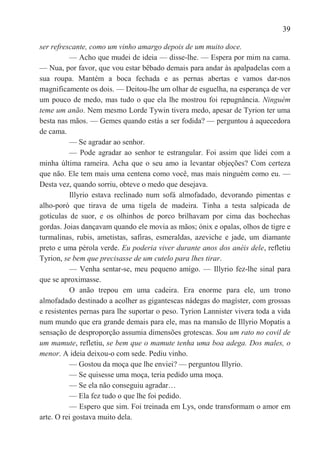 39

ser refrescante, como um vinho amargo depois de um muito doce.
          — Acho que mudei de ideia — disse-lhe. — Espera por mim na cama.
— Nua, por favor, que vou estar bêbado demais para andar às apalpadelas com a
sua roupa. Mantém a boca fechada e as pernas abertas e vamos dar-nos
magnificamente os dois. — Deitou-lhe um olhar de esguelha, na esperança de ver
um pouco de medo, mas tudo o que ela lhe mostrou foi repugnância. Ninguém
teme um anão. Nem mesmo Lorde Tywin tivera medo, apesar de Tyrion ter uma
besta nas mãos. — Gemes quando estás a ser fodida? — perguntou à aquecedora
de cama.
          — Se agradar ao senhor.
          — Pode agradar ao senhor te estrangular. Foi assim que lidei com a
minha última rameira. Acha que o seu amo ia levantar objeções? Com certeza
que não. Ele tem mais uma centena como você, mas mais ninguém como eu. —
Desta vez, quando sorriu, obteve o medo que desejava.
          Illyrio estava reclinado num sofá almofadado, devorando pimentas e
alho-poró que tirava de uma tigela de madeira. Tinha a testa salpicada de
gotículas de suor, e os olhinhos de porco brilhavam por cima das bochechas
gordas. Joias dançavam quando ele movia as mãos; ónix e opalas, olhos de tigre e
turmalinas, rubis, ametistas, safiras, esmeraldas, azeviche e jade, um diamante
preto e uma pérola verde. Eu poderia viver durante anos dos anéis dele, refletiu
Tyrion, se bem que precisasse de um cutelo para lhes tirar.
          — Venha sentar-se, meu pequeno amigo. — Illyrio fez-lhe sinal para
que se aproximasse.
          O anão trepou em uma cadeira. Era enorme para ele, um trono
almofadado destinado a acolher as gigantescas nádegas do magíster, com grossas
e resistentes pernas para lhe suportar o peso. Tyrion Lannister vivera toda a vida
num mundo que era grande demais para ele, mas na mansão de Illyrio Mopatis a
sensação de desproporção assumia dimensões grotescas. Sou um rato no covil de
um mamute, refletiu, se bem que o mamute tenha uma boa adega. Dos males, o
menor. A ideia deixou-o com sede. Pediu vinho.
          — Gostou da moça que lhe enviei? — perguntou Illyrio.
          — Se quisesse uma moça, teria pedido uma moça.
          — Se ela não conseguiu agradar…
          — Ela fez tudo o que lhe foi pedido.
          — Espero que sim. Foi treinada em Lys, onde transformam o amor em
arte. O rei gostava muito dela.
 