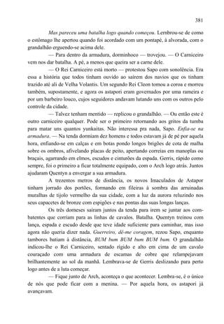 381

          Mas pareceu uma batalha logo quando começou. Lernbrou-se de como
o estômago lhe apertou quando foi acordado com um pontapé, à alvorada, com o
grandalhão erguendo-se acima dele.
          — Para dentro da armadura, dorminhoco — trovejou. — O Carniceiro
vem nos dar batalha. A pé, a menos que queira ser a carne dele.
          — O Rei Carniceiro está morto — protestou Sapo com sonolência. Era
essa a história que todos tinham ouvido ao saírem dos navios que os tinham
trazido até ali de Velha Volantis. Um segundo Rei Cleon tomou a coroa e morreu
também, supostamente, e agora os astapori eram governados por uma rameira e
por um barbeiro louco, cujos seguidores andavam lutando uns com os outros pelo
controle da cidade.
          — Talvez tenham mentido — replicou o grandalhão. — Ou então este é
outro carniceiro qualquer. Pode ser o primeiro retornando aos gritos da tumba
para matar uns quantos yunkaitas. Não interessa pra nada, Sapo. Enfia-se na
armadura. — Na tenda dormiam dez homens e todos estavam já de pé por aquela
hora, enfiando-se em calças e em botas pondo longos brigões de cota de malha
sobre os ombros, afivelando placas de peito, apertando correias em manoplas ou
braçais, agarrando em elmos, escudos e cinturões da espada. Gerris, rápido como
sempre, foi o primeiro a ficar totalmente equipado, com o Arch logo atrás. Juntos
ajudaram Quentyn a envergar a sua armadura.
          A trezentos metros de distância, os novos Imaculados de Astapor
tinharn jorrado dos portões, formando em fileiras à sombra das arruinadas
muralhas de tijolo vermelho da sua cidade, com a luz da aurora reluzindo nos
seus capacetes de bronze com espigões e nas pontas das suas longas lanças.
          Os três dorneses saíram juntos da tenda para irem se juntar aos com-
batentes que corriam para as linhas de cavalos. Batalha. Quentyn treinou com
lança, espada e escudo desde que teve idade suficiente para caminhar, mas isso
agora não queria dizer nada. Guerreiro, dê-me coragem, rezou Sapo, enquanto
tambores batiam à distância, BUM bum BUM bum BUM bum. O grandalhão
indicou-lhe o Rei Carniceiro, sentado rígido e alto em cima de um cavalo
couraçado com uma armadura de escamas de cobre que relampejavam
brilhantemente ao sol da manhã. Lembrava-se de Gerris deslizando para perto
logo antes de a luta começar.
          — Fique junto de Arch, aconteça o que acontecer. Lembra-se, é o único
de nós que pode ficar com a menina. — Por aquela hora, os astapori já
avançavam.
 