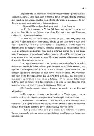 383

          Naquela noite, os Aventados montaram o acampamento junto à costa da
Baía dos Escravos. Sapo ficou com o primeiro turno de vigia e foi-lhe ordenado
que guardasse as linhas de cavalos. Gerris foi lá falar com ele logo depois do pôr-
do-sol, enquanto uma meia Lua brilhava nas águas.
          — O grandalhão também devia estar aqui — disse Quentyn.
           — Ele foi à procura do Velho Bill Bone para perder o resto da sua
prata — disse Gerris. — Deixe-o fora disso. Ele fará o que nós dissermos,
embora não vá gostar muito disso.
           — Pois não. — Havia muito naquilo de que o próprio Quentyn não
gostava. Viajar num navio superlotado, atirado de um lado para o outro pelo
vento e pelo mar, comendo pão duro repleto de gorgulhos e bebendo negro rum
de marinheiro até perder os sentidos, dormindo em pilhas de palha mofada com o
fedor de estranhos nas narinas... tudo isso já esperava quando pôs a sua marca
naquele pedaço de pergaminho em Volantis, prometendo ao Príncipe Esfarrapado
a sua espada e serviço durante um ano. Havia que suportar dificuldades, aquilo
de que são feitas todas as aventuras.
          Mas o que tinha de acontecer em seguida era clara traição. Os yunkaitas
tinham-nos trazido de Velha Volantis para combater pela Cidade Amarela, mas
agora os dorneses pretendiam virar as casacas e passarem para o outro lado. Isso
também significava abandonar os seus novos irmãos-de-armas. Os Aventados
não eram o tipo de companheiros que Quentyn teria escolhido, mas atravessou o
mar com eles, partilhou a sua comida e bebida, combateu ao seu lado, trocou
histórias com os poucos cuja fala entendia. E se todas as suas histórias eram
mentiras, bem, esse era o preço da passagem para Meereen.
          Não é aquilo em que chamaria honroso, avisou Gerris lá na Casa dos
Mercadores.
          — Daenerys pode já estar a meio caminho de Yunkai agora, com um
exército atrás — disse Quentyn enquanto caminhavam por entre os cavalos.
          — Pode estar — disse Gerris — mas não está. Já antes ouvimos dessas
conversas. Os astapori estavam convencidos de que Daenerys vinha para sul com
os seus dragões para quebrar o cerco. Ela não veio, e não virá agora.
           — Não podemos saber isso, pelo menos não podemos ter certeza.
Temos de escapulir antes de acabarmos combatendo a mulher que eu fui enviado
para cortejar.
 