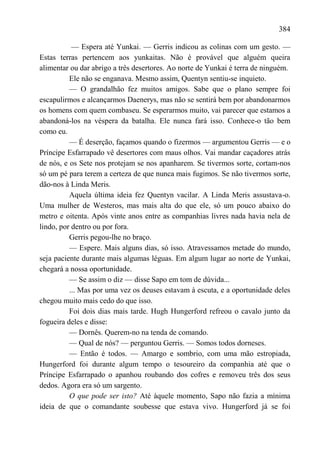 384

           — Espera até Yunkai. — Gerris indicou as colinas com um gesto. —
Estas terras pertencem aos yunkaitas. Não é provável que alguém queira
alimentar ou dar abrigo a três desertores. Ao norte de Yunkai é terra de ninguém.
          Ele não se enganava. Mesmo assim, Quentyn sentiu-se inquieto.
          — O grandalhão fez muitos amigos. Sabe que o plano sempre foi
escapulirmos e alcançarmos Daenerys, mas não se sentirá bem por abandonarmos
os homens com quem combaseu. Se esperarmos muito, vai parecer que estamos a
abandoná-los na véspera da batalha. Ele nunca fará isso. Conhece-o tão bem
como eu.
          — É deserção, façamos quando o fizermos — argumentou Gerris — e o
Príncipe Esfarrapado vê desertores com maus olhos. Vai mandar caçadores atrás
de nós, e os Sete nos protejam se nos apanharem. Se tivermos sorte, cortam-nos
só um pé para terem a certeza de que nunca mais fugimos. Se não tivermos sorte,
dão-nos à Linda Meris.
          Aquela última ideia fez Quentyn vacilar. A Linda Meris assustava-o.
Uma mulher de Westeros, mas mais alta do que ele, só um pouco abaixo do
metro e oitenta. Após vinte anos entre as companhias livres nada havia nela de
lindo, por dentro ou por fora.
          Gerris pegou-lhe no braço.
          — Espere. Mais alguns dias, só isso. Atravessamos metade do mundo,
seja paciente durante mais algumas léguas. Em algum lugar ao norte de Yunkai,
chegará a nossa oportunidade.
          — Se assim o diz — disse Sapo em tom de dúvida...
          ... Mas por uma vez os deuses estavam à escuta, e a oportunidade deles
chegou muito mais cedo do que isso.
          Foi dois dias mais tarde. Hugh Hungerford refreou o cavalo junto da
fogueira deles e disse:
          — Dornês. Querem-no na tenda de comando.
          — Qual de nós? — perguntou Gerris. — Somos todos dorneses.
          — Então é todos. — Amargo e sombrio, com uma mão estropiada,
Hungerford foi durante algum tempo o tesoureiro da companhia até que o
Príncipe Esfarrapado o apanhou roubando dos cofres e removeu três dos seus
dedos. Agora era só um sargento.
          O que pode ser isto? Até àquele momento, Sapo não fazia a mínima
ideia de que o comandante soubesse que estava vivo. Hungerford já se foi
 