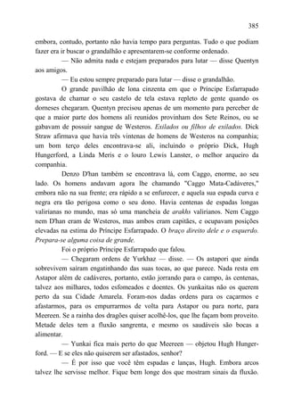 385

embora, contudo, portanto não havia tempo para perguntas. Tudo o que podiam
fazer era ir buscar o grandalhão e apresentarem-se conforme ordenado.
           — Não admita nada e estejam preparados para lutar — disse Quentyn
aos amigos.
           — Eu estou sempre preparado para lutar — disse o grandalhão.
           O grande pavilhão de lona cinzenta em que o Príncipe Esfarrapado
gostava de chamar o seu castelo de tela estava repleto de gente quando os
dorneses chegaram. Quentyn precisou apenas de um momento para perceber de
que a maior parte dos homens ali reunidos provinham dos Sete Reinos, ou se
gabavam de possuir sangue de Westeros. Exilados ou filhos de exilados. Dick
Straw afirmava que havia três vintenas de homens de Westeros na companhia;
um bom terço deles encontrava-se ali, incluindo o próprio Dick, Hugh
Hungerford, a Linda Meris e o louro Lewis Lanster, o melhor arqueiro da
companhia.
           Denzo D'han também se encontrava lá, com Caggo, enorme, ao seu
lado. Os homens andavam agora lhe chamando "Caggo Mata-Cadáveres,"
embora não na sua frente; era rápido a se enfurecer, e aquela sua espada curva e
negra era tão perigosa como o seu dono. Havia centenas de espadas longas
valirianas no mundo, mas só uma mancheia de arakhs valirianos. Nem Caggo
nem D'han eram de Westeros, mas ambos eram capitães, e ocupavam posições
elevadas na estima do Príncipe Esfarrapado. O braço direito dele e o esquerdo.
Prepara-se alguma coisa de grande.
           Foi o próprio Príncipe Esfarrapado que falou.
           — Chegaram ordens de Yurkhaz — disse. — Os astapori que ainda
sobrevivem saíram engatinhando das suas tocas, ao que parece. Nada resta em
Astapor além de cadáveres, portanto, estão jorrando para o campo, às centenas,
talvez aos milhares, todos esfomeados e doentes. Os yunkaitas não os querem
perto da sua Cidade Amarela. Foram-nos dadas ordens para os caçarmos e
afastarmos, para os empurrarmos de volta para Astapor ou para norte, para
Meereen. Se a rainha dos dragões quiser acolhê-los, que lhe façam bom proveito.
Metade deles tem a fluxão sangrenta, e mesmo os saudáveis são bocas a
alimentar.
           — Yunkai fica mais perto do que Meereen — objetou Hugh Hunger-
ford. — E se eles não quiserem ser afastados, senhor?
           — É por isso que você têm espadas e lanças, Hugh. Embora arcos
talvez lhe servisse melhor. Fique bem longe dos que mostram sinais da fluxão.
 