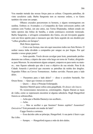 386

Vou mandar metade das nossas forças para as colinas. Cinquenta patrulhas, de
vinte cavaleiros cada. Barba Sangrenta tem as mesmas ordens, e os Gatos
também vão estar em campo.
           Olhares cruzados percorreram os homens, e alguns resmungaram em
surdina. Embora os Aventados e a Companhia do Gato estivessem ambos sob
contrato com Yunkai, um ano antes, nas Terras Disputadas, tinham estado em
lados opostos das linhas de batalha, e ainda continuava existindo inimizade.
Barba Sangrenta, o selvagem comandante dos Gatos, era um trovejante gigante
com um feroz apetite para o massacre que não fazia segredo do seu desdém por
―velhos grisalhos em farrapos‖.
           Dick Straw pigarreou.
           — Com a sua licença, mas nós aqui nascemos todos nos Sete Reinos. O
senhor nunca tinha dividido a companhia por sangue ou por língua. Por quê
mandar o nosso grupo junto?
           — Justa questão. Vocês devem cavalgar para leste, penetrando profun-
damente nas colinas, e depois dar uma volta larga em torno de Yunkai, dirigindo-
se para Meereen. Se encontrarem alguns astapori, empurre-os para norte ou mate-
os... mas fiquem sabendo que não é esse o objetivo da sua missão. Para lá da
Cidade Amarela é provável que encontre as patrulhas da rainha dos dragões.
Segundos Filhos ou Corvos Tormentosos. Ambos servirão. Passem para o lado
deles.
           — Passarmos para o lado deles? — disse o cavaleiro bastardo, Sor
Orson Stone. — Quer que viremos os mantos?
           — Quero — disse o Príncipe Esfarrapado.
           Quentyn Martell quase soltou uma gargalhada. Os deuses são loucos.
           Os westerosianos mexeram-se, constrangidos. Alguns fitaram as taças
de vinho, como se esperassem encontrar aí alguma sabedoria. Hugh Hungerford
franziu as sobrancelhas.
           — Acha que a Rainha Daenerys nos acolherá...
           — Acho.
           — ... Mas se acolher o que fazemos? Somos espiões? Assassinos?
Emissários? Está pensando em mudar de lado?
           Caggo franziu a carranca.
           — Essa decisão cabe ao príncipe, Hungerford. A sua parte é fazer o que
lhe é dito.
           — Sempre. — Hungerford ergueu a mão de dois dedos.
 