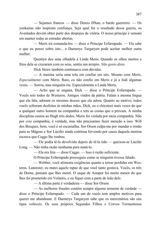 387

          — Sejamos francos — disse Denzo D'han, o bardo guerreiro. — Os
yunkaitas não inspiram confiança. Seja qual for o resultado dessa guerra, os
Aventados devem obter parte dos despojos da vitória. O nosso príncipe é sensato
em manter todas as estradas abertas.
          — Meris irá comanda-los — disse o Príncipe Esfarrapado. — Ela sabe
o que eu penso sobre isto... e Daenerys Targaryen pode aceitar melhor outra
mulher.
          Quentyn deu uma olhadela à Linda Meris. Quando os olhos mortos e
frios dela se cruzaram com os seus, sentiu um arrepio. Não gosto disto.
          Dick Straw também continuava com dúvidas.
          — A menina seria uma tola em confiar em nós. Mesmo com Meris.
Especialmente com Meris. Raio, eu não confio em Meris e já a fodi algumas
vezes. — Sorriu, mas ninguém riu. Especialmente a Linda Meris.
          — Acho que se engana, Dick — disse o Príncipe Esfarrapado. —
Vocês sois todos de Westeros. Amigos vindos da pátria. Falam a mesma língua
que ela fala, adoram os mesmos deuses que ela adora. Quanto ao motivo, todos
vocês sofreram desfeitas às minhas mãos. Dick, eu o chicoteei mais vezes do que
a qualquer outro homem na companhia e tem as costas que o provam. A minha
disciplina custou ao Hugh três dedos. Meris foi violada por meia companhia. Não
por esta companhia, é verdade, mas não precisamos fazer menção a isso. Will
dos Bosques, bem, você é só escumalha. Sor Orson culpa-me por mandar o irmão
para as Mágoas e Sor Lúcifer ainda continua fervendo por causa daquela menina
escrava que Caggo lhe roubou.
          — Ele podia tê-la devolvido depois de tê-la tido — queixou-se Lúcifer
Long. — Não tinha razão nenhuma para matá-la.
          — Ela era feia — disse Caggo. — Isso é razão suficiente.
          O Príncipe Esfarrapado prosseguiu como se ninguém tivesse falado.
          — Webber, você alimenta exigências quanto a terras perdidas em Wes-
teros. Lannister, eu matei aquele rapaz de que você tanto gostava. Vocês, os três
de Dorne, pensam que lhes menti. O saque de Astapor foi muito menor do que
lhes foi prometido em Volantis, e eu fiquei com a parte de leão dele.
          — A última parte é verdadeira — disse Sor Orson.
          — As melhores fraudes contêm sempre alguma semente de verdade —
disse o Príncipe Esfarrapado. — Cada um de vocês tem amplos motivos para
querer me abandonar. E Daenerys Targaryen sabe que os mercenários são uns
tipos volúveis. Os seus próprios Segundos Filhos e Corvos Tormentosos
 