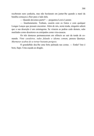 388

receberam ouro yunkaita, mas não hesitaram em juntar-lhe quando a maré da
batalha começou a fluir para o lado dela.
          — Quando devemos partir? — perguntou Lewis Lanster.
          — Imediatamente. Tenham, cautela com os Gatos e com qualquer
Longas Lanças que possam encontrar. Além de nós, nesta tenda, ninguém saberá
que a sua deserção é um estratagema. Se virarem as pedras cedo demais, seão
mutilados como desertores ou estripados como vira-casacas.
          Os três dorneses permaneceram em silêncio ao sair da tenda de co-
mando. Vinte cavaleiros, todos falando o idioma comum, pensou Quentyn.
Murmurar acabou de se tornar bastante perigoso.
          O grandalhão deu-lhe uma forte palmada nas costas. — Então? Isto é
bom, Sapo. Uma caçada ao dragão.
 