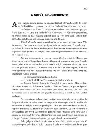 389

                    A NOIVA DESOBEDIENTE


A      sha Greyjoy estava sentada no salão de Galbart Glover, bebendo do vinho
       de Galbart Glover, quando o meistre de Galbart Glover lhe trouxe a carta.
           — Senhora. — A voz do meistre soou ansiosa, como soava sempre que
falava com ela. — Uma ave vinda de Vila Acidentada. — Pôs-lhe o pergaminho
na frente como se não pudesse esperar para se ver livre dele. Estava bem
enrolado e selado com um botão de dura cera cor-de-rosa.
          Vila Acidentada. Asha tentou lembrar-se de quem governava em Vila
Acidentada. Um senhor nortenho qualquer, não um amigo meu. E aquele selo...
os Bolton do Forte do Pavor partiam para a batalha sob estandartes cor-de-rosa
salpicados com gotinhas de sangue. Fazia sentido que também usassem cera cor-
de-rosa para selos.
          Isto que tenho na mão é veneno, pensou. Devia queimá-lo. Mas em vez
disso, partiu o selo. Um pedaço de couro flutuou até pousar em seu colo. Quando
leu as palavras secas e castanhas, a sua má disposição tornou-se ainda pior. Asas
escuras, palavras escuras. Os corvos nunca traziam notícias alegres. A última
mensagem enviada para Bosque Profundo fora de Stannis Baratheon, exigindo
obediência. Aquilo era pior.
          — Os nortenhos tomaram Fosso Cailin.
          — O Bastardo de Bolton? — perguntou Qarl, a seu lado.
          — Ramsay Bolton, Senhor de Winterfell, é como assina. Mas também
há outros nomes. — A Senhora Dustin, a Senhora Cerwyn, e quatro Ryswell
tinham acrescentado as suas assinaturas por baixo da dele. Ao lado das
assinaturas estava desenhado um gigante rudimentar, o sinal de um Umber
qualquer.
          As assinaturas tinham sido escritas com tinta de meistre, feita de
fuligem e alcatrão de hulha, mas a mensagem que tinham por cima fora rabiscada
a castanho, numa letra enorme e pontiaguda. Falava da queda de Fosso Cailin, do
regresso triunfante do Protetor do Norte aos seus domínios, de um casamento a
ser celebrado em breve. As primeiras palavras eram "Escrevo esta carta com o
sangue de homens de ferro" as últimas" Envio a cada um de vocês um bocado de
príncipe. Permaneçam nas minhas terras, e partilharão o seu destino."
          Asha julgara o irmão mais novo morto. Antes morto do que isto. O
bocado de pele caíra-lhe no colo. Levou-o à vela e viu o fumo enrolar-se para
 