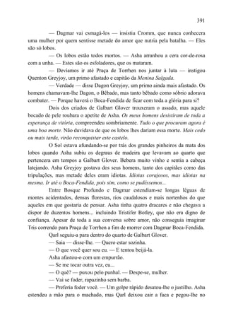 391

          — Dagmar vai esmagá-los — insistiu Cromm, que nunca conhecera
uma mulher por quem sentisse metade do amor que nutria pela batalha. — Eles
são só lobos.
          — Os lobos estão todos mortos. — Asha arranhou a cera cor-de-rosa
com a unha. — Estes são os esfoladores, que os mataram.
          — Devíamos ir até Praça de Torrhen nos juntar à luta — instigou
Quenton Greyjoy, um primo afastado e capitão da Menina Salgada.
          — Verdade — disse Dagon Greyjoy, um primo ainda mais afastado. Os
homens chamavam-lhe Dagon, o Bêbado, mas tanto bêbado como sóbrio adorava
combater. — Porque haverá o Boca-Fendida de ficar com toda a glória para si?
          Dois dos criados de Galbart Glover trouxeram o assado, mas aquele
bocado de pele roubara o apetite de Asha. Os meus homens desistiram de toda a
esperança de vitória, compreendeu sombriamente. Tudo o que procuram agora é
uma boa morte. Não duvidava de que os lobos lhes dariam essa morte. Mais cedo
ou mais tarde, virão reconquistar este castelo.
          O Sol estava afundando-se por trás dos grandes pinheiros da mata dos
lobos quando Asha subiu os degraus de madeira que levavam ao quarto que
pertencera em tempos a Galbart Glover. Bebera muito vinho e sentia a cabeça
latejando. Asha Greyjoy gostava dos seus homens, tanto dos capitães como das
tripulações, mas metade deles eram idiotas. Idiotas corajosos, mas idiotas na
mesma. Ir até o Boca-Fendida, pois sim, como se pudéssemos...
          Entre Bosque Profundo e Dagmar estendiam-se longas léguas de
montes acidentados, densas florestas, rios caudalosos e mais nortenhos do que
aqueles em que gostaria de pensar. Asha tinha quatro dracares e não chegava a
dispor de duzentos homens... incluindo Tristifer Botley, que não era digno de
confiança. Apesar de toda a sua conversa sobre amor, não conseguia imaginar
Tris correndo para Praça de Torrhen a fim de morrer com Dagmar Boca-Fendida.
          Qarl seguiu-a para dentro do quarto de Galbart Glover.
          — Saia — disse-lhe. — Quero estar sozinha.
          — O que você quer sou eu. — E tentou beijá-la.
          Asha afastou-o com um empurrão.
          — Se me tocar outra vez, eu...
          — O quê? — puxou pelo punhal. — Despe-se, mulher.
          — Vai se foder, rapazinho sem barba.
          — Preferia foder você. — Um golpe rápido desatou-lhe o justilho. Asha
estendeu a mão para o machado, mas Qarl deixou cair a faca e pegou-lhe no
 