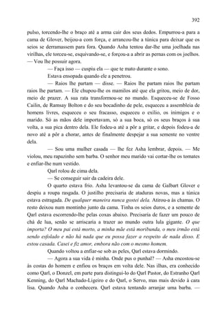 392

pulso, torcendo-lhe o braço até a arma cair dos seus dedos. Empurrou-a para a
cama de Glover, beijou-a com força, e arrancou-lhe a túnica para deixar que os
seios se derramassem para fora. Quando Asha tentou dar-lhe uma joelhada nas
virilhas, ele torceu-se, esquivando-se, e forçou-a a abrir as pernas com os joelhos.
— Vou lhe possuir agora.
           — Faça isso — cuspiu ela — que te mato durante o sono.
           Estava ensopada quando ele a penetrou.
           — Raios lhe partam — disse. — Raios lhe partam raios lhe partam
raios lhe partam. — Ele chupou-lhe os mamilos até que ela gritou, meio de dor,
meio de prazer. A sua rata transformou-se no mundo. Esqueceu-se de Fosso
Cailin, de Ramsay Bolton e do seu bocadinho de pele, esqueceu a assembleia de
homens livres, esqueceu o seu fracasso, esqueceu o exílio, os inimigos e o
marido. Só as mãos dele importavam, só a sua boca, só os seus braços à sua
volta, a sua pica dentro dela. Ele fodeu-a até a pôr a gritar, e depois fodeu-a de
novo até a pôr a chorar, antes de finalmente despejar a sua semente no ventre
dela.
           — Sou uma mulher casada — lhe fez Asha lembrar, depois. — Me
violou, meu rapazinho sem barba. O senhor meu marido vai cortar-lhe os tomates
e enfiar-lhe num vestido.
           Qarl rolou de cima dela.
           — Se conseguir sair da cadeira dele.
           O quarto estava frio. Asha levantou-se da cama de Galbart Glover e
despiu a roupa rasgada. O justilho precisaria de ataduras novas, mas a túnica
estava estragada. De qualquer maneira nunca gostei dela. Atirou-a às chamas. O
resto deixou num montinho junto da cama. Tinha os seios duros, e a semente de
Qarl estava escorrendo-lhe pelas coxas abaixo. Precisaria de fazer um pouco de
chá de lua, senão se arriscaria a trazer ao mundo outra lula gigante. O que
importa? O meu pai está morto, a minha mãe está moribunda, o meu irmão está
sendo esfolado e não há nada que eu possa fazer a respeito de nada disso. E
estou casada. Casei e fiz amor, embora não com o mesmo homem.
           Quando voltou a enfiar-se sob as peles, Qarl estava dormindo.
           — Agora a sua vida é minha. Onde pus o punhal? — Asha encostou-se
às costas do homem e enfiou os braços em volta dele. Nas ilhas, era conhecido
como Qarl, o Donzel, em parte para distingui-lo do Qarl Pastor, do Estranho Qarl
Kenning, do Qarl Machado-Ligeiro e do Qarl, o Servo, mas mais devido à cara
lisa. Quando Asha o conhecera. Qarl estava tentando arranjar uma barba. —
 