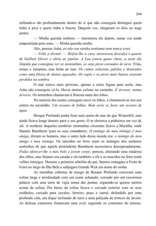 394

enfiando-o tão profundamente dentro de si que não conseguia distinguir quem
tinha a pica e quem tinha a boceta. Daquela vez, chegaram os dois ao auge
juntos.
          — Minha querida senhora — murmurou ele depois, numa voz ainda
empastelada pelo sono. — Minha querida rainha.
          Não, pensou Asha, eu não sou rainha nenhuma nem nunca serei.
          — Volte a dormir. — Beijou-lhe a cara, atravessou descalça o quarto
de Galbart Glover e abriu as janelas. A Lua estava quase cheia, a noite tão
límpida que conseguia ver as montanhas, os seus picos coroados de neve. Frias,
ermas e inóspitas, mas belas ao luar. Os cumes reluziam, pálidos e denteados
como uma fileira de dentes aguçados. Os sopés e os picos mais baixos estavam
perdidos na sombra.
          O mar estava mais próximo, apenas a cinco léguas para norte, mas
Asha não conseguia vê-lo. Havia muitas colinas no caminho. E árvores, tantas
árvores. Os nortenhos chamavam à floresta mata dos lobos.
          Na maioria das noites conseguia ouvir os lobos, a chamarem-se uns aos
outros na escuridão. Um oceano de folhas. Bom seria se fosse um oceano de
água.
          Bosque Profundo podia ficar mais perto do mar do que Winterfell, mas
ainda ficava longe demais para o seu gosto. O ar cheirava a pinheiros em vez de
sal. A nordeste daquelas sombrias montanhas cinzentas ficava a Muralha, onde
Stannis Baratheon içara os seus estandartes. O inimigo do meu inimigo é meu
amigo, diziam os homens, mas o outro lado dessa moeda era: o inimigo do meu
amigo é meu inimigo. Os nascidos no ferro eram os inimigos dos senhores
nortenhos de que aquele pretendente Baratheon necessitava desesperadamente.
Podia oferecer-lhe o meu belo e jovem corpo, pensou, afastando uma madeixa
dos olhos, mas Stannis era casado e ela também, e ele e os nascidos no ferro eram
velhos inimigos. Durante a primeira rebelião do pai, Stannis esmagara a Frota de
Ferro ao largo da Ilha Bela e subjugara Grande Wyk em nome do irmão.
          As muralhas cobertas de musgo de Bosque Profundo cercavam uma
colina larga e arredondada com um cume achatado, coroado por um cavernoso
palácio com uma torre de vigia numa das pontas, erguendo-se quinze metros
acima da colina. Por baixo da colina ficava o cercado exterior com os seus
estábulos, cercado para cavalos, ferreiro, poço e curral, defendido por uma
profunda vala, um dique inclinado de terra e uma paliçada de troncos de árvore.
As defesas exteriores formavam uma oval, seguindo os contornos do terreno.
 