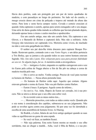 395

Havia dois portões, cada um protegido por um par de torres quadradas de
madeira, e com passadiços ao longo do perímetro. No lado sul do castelo, o
musgo crescia denso em cima da paliçada e trepava até metade da altura das
torres. Para leste e oeste havia campos vazios. Cevada e centeio cresciam aí
quando Asha capturara o castelo, apenas para serem esmagados sob o seu ataque.
Uma série de duras geadas tinha matado as colheitas que haviam plantado depois,
deixando apenas lama e cinzas e caules murchos e apodrecidos.
          Era um castelo antigo, mas não um castelo forte. Ela capturara-o aos
Glover, e o Bastardo de Bolton o capturará dela. Mas não a esfolaria. Asha
Greyjoy não tencionava ser capturada viva. Morreria como vivera, de machado
na mão e com uma gargalhada nos lábios.
          O senhor seu pai dera-lhe trinta dracares para capturar Bosque Pro-
fundo. Restavam quatro, contando com o seu Vento Negro, e um deles pertencia
a Tris Botley, que se juntara a ela quando todos os seus outros homens estavam
fugindo. Não. Isto não é justo. Eles velejaram para casa para prestar fidelidade
ao seu rei. Se alguém fugiu, fui eu. A memória ainda a envergonhava.
          — Vá — instigara o Leitor, enquanto os capitães carregavam com o seu
tio Euron pela colina de Nagga abaixo a fim de lhe pôr na cabeça a coroa de
madeira trazida pelo mar.
          — Diz o corvo ao melro. Venha comigo. Preciso de você para recrutar
os homens de Harlaw. — Nessa altura pretendia lutar.
          — Os homens de Harlaw estão aqui. Aqueles que contam. Alguns
estavam gritando o nome de Euron. Não vou pôr Harlaw contra Harlaw.
          — Euron é louco. E perigoso. Aquele corno do inferno...
          — Eu ouvi-o. Vai, Asha. Depois de Euron ser coroado, irá à sua pro-
cura. Não se atreva a deixar que o seu olho caia sobre você.
          — Se eu resistir com os meus outros tios...
          — ... Morrerão proscritos, com todas as mãos contra vocês. Quando pôs
o seu nome à consideração dos capitães, submeseu-se ao seu julgamento. Não
pode se revoltar agora contra esse julgamento. Só por uma vez foi derrubada a
escolha de uma assembleia de homens livres. Lê Haereg.
          Só Rodrik, o Leitor, falaria de um livro antigo qualquer quando as suas
vidas se equilibravam no gume de uma espada.
          — Se você vai ficar, eu também ficarei.
          — Não seja palerma. Esta noite Euron mostra ao mundo o seu olho
sorridente, mas ao chegar a manhã... Asha, você é filha de Balon, e a sua pre-
 